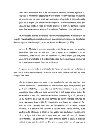 Uma idéia muito comum é a de considerar o ar como se fosse algodão, lã,
esponja, e muito mais esponjoso do que todos os outros corpos ou reunião
de corpos com os quais pode ser comparado. Essa idéia é bem adequada
para explicar por que ele se deixa comprimir consideravelmente pelos pe-
sos, por que também pode ser muito rarefeito, e aparecer com um volume
que ultrapassa consideravelmente aquele que havíamos observado antes.
Munido desse aparato metafórico, Réaumur vai responder a Mariotte que, no
entanto, havia trazido algum esclarecimento ao assimilar o fenômeno da dissolução
do ar na água ao da dissolução de um sal. Acho, diz Réaumur (p. 382),
que o Sr. Mariotte levou sua suposição mais longe do que era preciso;
parece-me que, em vez de supor que a água pode dissolver o ar —
dissolução, aliás, muito difícil de conceber —, basta supor que ela pode
penetrar o ar, molhá-lo, e já se terá tudo o que é necessário para explicar os
fenômenos que aqui precisam ser explicados.
Seguindo detidamente a explicação de Réaumur, vamos logo entender o
que é uma imagem generalizada, expressa numa única palavra, leitmotiv de uma
intuição sem valor:
Continuemos a considerar o ar como semelhante, por sua estrutura, aos
corpos esponjosos, e como sendo do tipo em que a água pode penetrar, que
pode ser embebido por ela, e não será nenhuma surpresa que o ar, que está
contido na água, não seja mais comprimível, e nela ocupe pouco lugar. Se
eu envolver a esponja com qualquer material em que a água não penetre e
se eu mantiver a esponja na água, por meio de algum fio preso no fundo do
vaso, a esponja ficará então tão comprimível quanto era no meio do ar. Se,
com um pistão, ou com outro meio, eu fizer pressão sobre a água, a água
descerá, e a esponja será forçada a ocupar muito menos volume, suas
partes serão obrigadas a alojar-se nos vazios que costumam manter entre
si, e a água vai preencher o lugar que as partes da esponja tiverem
abandonado... Se pararmos de fazer pressão sobre a água, a esponja
voltará a seu estado primitivo... Se, em seguida, retirarmos da esponja o
 