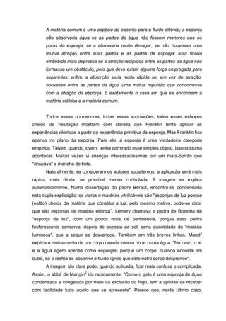 A matéria comum é uma espécie de esponja para o fluido elétrico; a esponja
não absorveria água se as partes da água não fossem menores que os
poros da esponja; só a absorveria muito devagar, se não houvesse uma
mútua atração entre suas partes e as partes da esponja; esta ficaria
embebida mais depressa se a atração recíproca entre as partes da água não
formasse um obstáculo, pelo que deve existir alguma força empregada para
separá-las; enfim, a absorção seria muito rápida se, em vez de atração,
houvesse entre as partes da água uma mútua repulsão que concorresse
com a atração da esponja. E exatamente o caso em que se encontram a
matéria elétrica e a matéria comum.
Todos esses pormenores, todas essas suposições, todos esses esboços
cheios de hesitação mostram com clareza que Franklin tenta aplicar as
experiências elétricas a partir da experiência primitiva da esponja. Mas Franklin fica
apenas no plano da esponja. Para ele, a esponja é uma verdadeira categoria
empírica. Talvez, quando jovem, tenha admirado esse simples objeto. Isso costuma
acontecer. Muitas vezes vi crianças interessadíssimas por um mata-borrão que
"chupava" a mancha de tinta.
Naturalmente, se considerarmos autores subalternos, a aplicação será mais
rápida, mais direta, se possível menos controlada. A imagem se explica
automaticamente. Numa dissertação do padre Béraut, encontra-se condensada
esta dupla explicação: os vidros e matérias vitrificáveis são "esponjas de luz porque
(estão) cheios da matéria que constitui a luz; pelo mesmo motivo, pode-se dizer
que são esponjas de matéria elétrica". Lémery chamava a pedra de Bolonha de
"esponja de luz", com um pouco mais de pertinência, porque essa pedra
fosforescente conserva, depois de exposta ao sol, certa quantidade de "matéria
luminosa", que a seguir se desvanece. Também em três breves linhas, Marat2
explica o resfriamento de um corpo quente imerso no ar ou na água: "No caso, o ar
e a água agem apenas como esponjas; porque um corpo, quando encosta em
outro, só o resfria se absorver o fluido ígneo que este outro corpo desprende".
A imagem tão clara pode, quando aplicada, ficar mais confusa e complicada.
Assim, o abbé de Mangin3
diz rapidamente: "Como o gelo é uma esponja de água
condensada e congelada por meio da exclusão do fogo, tem a aptidão de receber
com facilidade tudo aquilo que se apresente". Parece que, neste último caso,
 