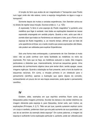 A função do ferro que acaba de ser magnetizado é "transportar esse Fluido
num lugar onde ele não estava, como a esponja mergulhada na água a suga e
transporta".
Somente depois de muitas e variadas experiências, Van Swinden achou-se
no direito de rejeitar essa intuição. Escreve então (v. 1, p. 120):
A expressão "o ferro é uma esponja do Fluido magnético" é portanto uma
metáfora que foge à verdade; mas todas as explicações baseiam-se nessa
expressão empregada em sentido próprio. Quanto a mim, acho que não é
correto dizer que todos os Fenômenos se reduzem a isto, que o Ferro é uma
esponja do fluido magnético, e, ao mesmo tempo, afirmar que se trata de
uma aparência errônea; se a razão mostra que essas expressões são falsas,
não podem ser utilizadas para explicar Experiências.
Sob uma forma meio embaraçada, o pensamento de Van Swinden é muito
claro: não se pode confinar com tanta facilidade as metáforas no reino da
expressão. Por mais que se faça, as metáforas seduzem a razão. São imagens
particulares e distantes que, insensivelmente, tornam-se esquemas gerais. Uma
psicanálise do conhecimento objetivo deve pois tentar diluir, senão apagar, essas
imagens ingênuas. Quando a abstração se fizer presente, será a hora de ilustrar os
esquemas racionais. Em suma, a intuição primeira é um obstáculo para o
pensamento científico; apenas a ilustração que opera depois do conceito,
acrescentando um pouco de cor aos traços essenciais, pode ajudar o pensamento
científico.
IV
Existem, aliás, exemplos em que espíritos eméritos ficam como que
bloqueados pelas imagens primeiras. Duvidar da clareza e do caráter distintivo da
imagem oferecida pela esponja é, para Descartes, tornar sutis, sem motivo, as
explicações (Príncipes, II, § 7): "Não sei por que, quando quiseram explicar como
um corpo é rarefeito, preferiram dizer que era pelo aumento de sua quantidade, em
vez de se servirem do exemplo desta esponja". Em outras palavras, a imagem da
esponja é suficiente numa explicação particular e, portanto, pode ser utilizada para
 