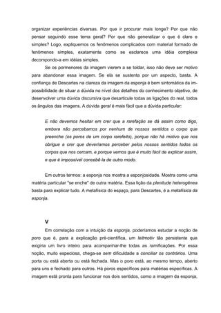 organizar experiências diversas. Por que ir procurar mais longe? Por que não
pensar seguindo esse tema geral? Por que não generalizar o que é claro e
simples? Logo, expliquemos os fenômenos complicados com material formado de
fenômenos simples, exatamente como se esclarece uma idéia complexa
decompondo-a em idéias simples.
Se os pormenores da imagem vierem a se toldar, isso não deve ser motivo
para abandonar essa imagem. Se ela se sustenta por um aspecto, basta. A
confiança de Descartes na clareza da imagem da esponja é bem sintomática da im-
possibilidade de situar a dúvida no nível dos detalhes do conhecimento objetivo, de
desenvolver uma dúvida discursiva que desarticule todas as ligações do real, todos
os ângulos das imagens. A dúvida geral é mais fácil que a dúvida particular:
E não devemos hesitar em crer que a rarefação se dá assim como digo,
embora não percebamos por nenhum de nossos sentidos o corpo que
preenche (os poros de um corpo rarefeito), porque não há motivo que nos
obrigue a crer que deveríamos perceber pelos nossos sentidos todos os
corpos que nos cercam, e porque vemos que é muito fácil de explicar assim,
e que é impossível concebê-la de outro modo.
Em outros termos: a esponja nos mostra a esponjosidade. Mostra como uma
matéria particular "se enche" de outra matéria. Essa lição da plenitude heterogênea
basta para explicar tudo. A metafísica do espaço, para Descartes, é a metafísica da
esponja.
V
Em correlação com a intuição da esponja, poderíamos estudar a noção de
poro que é, para a explicação pré-científica, um leitmotiv tão persistente que
exigiria um livro inteiro para acompanhar-lhe todas as ramificações. Por essa
noção, muito especiosa, chega-se sem dificuldade a conciliar os contrários. Uma
porta ou está aberta ou está fechada. Mas o poro está, ao mesmo tempo, aberto
para uns e fechado para outros. Há poros específicos para matérias específicas. A
imagem está pronta para funcionar nos dois sentidos, como a imagem da esponja,
 