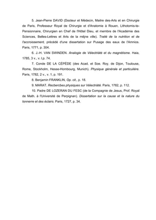 5. Jean-Pierre DAVID (Docteur et Médecin, Maitre des-Arts et en Chirurgie
de Paris, Professeur Royal de Chirurgie et d'Anatomie à Rouen, Lithotomis-te-
Pensionnaire, Chirurgien en Chef de l'Hôtel Dieu, et membre de l'Académie des
Sciences, Belles-Lettres et Arts de la mêjne ville). Traité de Ia nutrition et de
l'accroissement, précédé d'une dissertation sur Pusage des eaux de l'Amnios.
Paris, 1771, p. 304.
6. J.-H. VAN SWINDEN. Analogie de Vélectriàté et du magnétisme. Haia,
1785, 3 v., v. l,p. 74.
7. Conde DE LA CÉPÈDE (des Acad. et Soe. Roy. de Dijon, Toulouse,
Rome, Stockholm, Hesse-Hombourg, Munich). Physique générale et particulière.
Paris, 1782, 2 v., v. 1, p. 191.
8. Benjamin FRANKLIN, Op. cit., p. 18.
9. MARAT. Recbercbes physiques sur Vélectriàté. Paris, 1782, p. 112.
10. Padre DE LOZERAN DU FESC (de la Compagnie de Jesus, Prof. Royal
de Math. à l'Université de Perpignan). Dissertation sur Ia cause et Ia nature du
tonnerre et des éclairs. Paris, 1727, p. 34.
 