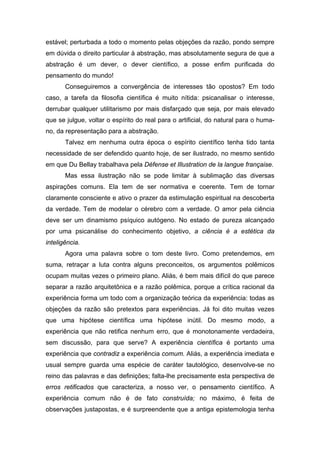 estável; perturbada a todo o momento pelas objeções da razão, pondo sempre
em dúvida o direito particular à abstração, mas absolutamente segura de que a
abstração é um dever, o dever científico, a posse enfim purificada do
pensamento do mundo!
Conseguiremos a convergência de interesses tão opostos? Em todo
caso, a tarefa da filosofia científica é muito nítida: psicanalisar o interesse,
derrubar qualquer utilitarismo por mais disfarçado que seja, por mais elevado
que se julgue, voltar o espírito do real para o artificial, do natural para o huma-
no, da representação para a abstração.
Talvez em nenhuma outra época o espírito científico tenha tido tanta
necessidade de ser defendido quanto hoje, de ser ilustrado, no mesmo sentido
em que Du Bellay trabalhava pela Défense et Illustration de la langue française.
Mas essa ilustração não se pode limitar à sublimação das diversas
aspirações comuns. Ela tem de ser normativa e coerente. Tem de tornar
claramente consciente e ativo o prazer da estimulação espiritual na descoberta
da verdade. Tem de modelar o cérebro com a verdade. O amor pela ciência
deve ser um dinamismo psíquico autógeno. No estado de pureza alcançado
por uma psicanálise do conhecimento objetivo, a ciência é a estética da
inteligência.
Agora uma palavra sobre o tom deste livro. Como pretendemos, em
suma, retraçar a luta contra alguns preconceitos, os argumentos polêmicos
ocupam muitas vezes o primeiro plano. Aliás, é bem mais difícil do que parece
separar a razão arquitetônica e a razão polêmica, porque a crítica racional da
experiência forma um todo com a organização teórica da experiência: todas as
objeções da razão são pretextos para experiências. Já foi dito muitas vezes
que uma hipótese científica uma hipótese inútil. Do mesmo modo, a
experiência que não retifica nenhum erro, que é monotonamente verdadeira,
sem discussão, para que serve? A experiência científica é portanto uma
experiência que contradiz a experiência comum. Aliás, a experiência imediata e
usual sempre guarda uma espécie de caráter tautológico, desenvolve-se no
reino das palavras e das definições; falta-lhe precisamente esta perspectiva de
erros retificados que caracteriza, a nosso ver, o pensamento científico. A
experiência comum não é de fato construída; no máximo, é feita de
observações justapostas, e é surpreendente que a antiga epistemologia tenha
 