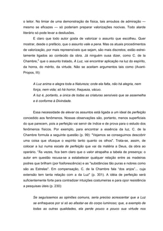 o leitor. No limiar de uma demonstração de física, tais arroubos de admiração —
mesmo se eficazes — só poderiam preparar valorizações nocivas. Todo alarde
literário só pode levar a desilusões.
E claro que todo autor gosta de valorizar o assunto que escolheu. Quer
mostrar, desde o prefácio, que o assunto vale a pena. Mas os atuais procedimentos
de valorização, por mais repreensíveis que sejam, são mais discretos; estão estrei-
tamente ligados ao conteúdo da obra. Já ninguém ousa dizer, como C. de la
Chambre,2
que o assunto tratado, A Luz, vai encontrar aplicação na luz do espírito,
da honra, do mérito, da virtude. Não se aceitam argumentos tais como (Avant-
Propos, III):
A Luz anima e alegra toda a Natureza; onde ela falta, não há alegria, nem
força, nem vida; só há horror, fraqueza, vácuo.
A luz é, portanto, a única de todas as criaturas sensíveis que se assemelha
e é conforme à Divindade.
Essa necessidade de elevar os assuntos está ligada a um ideal de perfeição
concedido aos fenômenos. Nossas observações são, portanto, menos superficiais
do que parecem, pois a perfeição vai servir de índice e de prova para o estudo dos
fenômenos físicos. Por exemplo, para encontrar a essência da luz, C. de la
Chambre formula a seguinte questão (p. 99): "Vejamos se conseguimos descobrir
uma coisa que ofusque o espírito tanto quanto os olhos". Trata-se, assim, de
colocar a luz numa escala de perfeição que vai da matéria a Deus, da obra ao
operário. "Às vezes, fica bem claro que o valor atrapalha a tabela de presença: o
autor em questão recusa-se a estabelecer qualquer relação entre as madeiras
podres que brilham (por fosforescência) e as "substâncias tão puras e nobres como
são as Estrelas". Em compensação, C. de la Chambre fala “dos anjos”... cuja
extensão tem tanta relação com a da Luz" (p. 301). A idéia de perfeição será
suficientemente forte para contradizer intuições costumeiras e para opor resistência
a pesquisas úteis (p. 230):
Se seguíssemos as opiniões comuns, seria preciso acrescentar que a Luz
se enfraquece por si só ao afastar-se do corpo luminoso; que, a exemplo de
todas as outras qualidades, ela perde pouco a pouco sua virtude nos
 