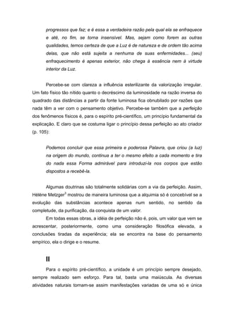 progressos que faz; e é essa a verdadeira razão pela qual ela se enfraquece
e até, no fim, se torna insensível. Mas, sejam como forem as outras
qualidades, temos certeza de que a Luz é de natureza e de ordem tão acima
delas, que não está sujeita a nenhuma de suas enfermidades... (seu)
enfraquecimento é apenas exterior, não chega à essência nem à virtude
interior da Luz.
Percebe-se com clareza a influência esterilizante da valorização irregular.
Um fato físico tão nítido quanto o decréscimo da luminosidade na razão inversa do
quadrado das distâncias a partir da fonte luminosa fica obnubilado por razões que
nada têm a ver com o pensamento objetivo. Percebe-se também que a perfeição
dos fenômenos físicos é, para o espírito pré-científico, um princípio fundamental da
explicação. E claro que se costuma ligar o princípio dessa perfeição ao ato criador
(p. 105):
Podemos concluir que essa primeira e poderosa Palavra, que criou (a luz)
na origem do mundo, continua a ter o mesmo efeito a cada momento e tira
do nada essa Forma admirável para introduzi-la nos corpos que estão
dispostos a recebê-la.
Algumas doutrinas são totalmente solidárias com a via da perfeição. Assim,
Hélène Metzger3
mostrou de maneira luminosa que a alquimia só é concebível se a
evolução das substâncias acontece apenas num sentido, no sentido da
completude, da purificação, da conquista de um valor.
Em todas essas obras, a idéia de perfeição não é, pois, um valor que vem se
acrescentar, posteriormente, como uma consideração filosófica elevada, a
conclusões tiradas da experiência; ela se encontra na base do pensamento
empírico, ela o dirige e o resume.
II
Para o espírito pré-científico, a unidade é um princípio sempre desejado,
sempre realizado sem esforço. Para tal, basta uma maiúscula. As diversas
atividades naturais tornam-se assim manifestações variadas de uma só e única
 