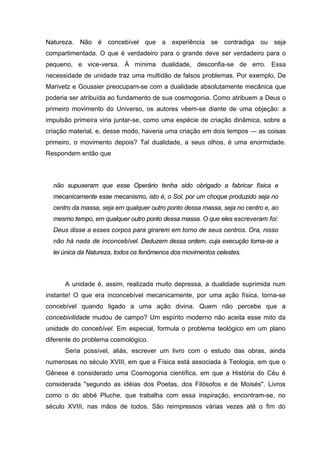 Natureza. Não é concebível que a experiência se contradiga ou seja
compartimentada. O que é verdadeiro para o grande deve ser verdadeiro para o
pequeno, e vice-versa. À mínima dualidade, desconfia-se de erro. Essa
necessidade de unidade traz uma multidão de falsos problemas. Por exemplo, De
Marivetz e Goussier preocupam-se com a dualidade absolutamente mecânica que
poderia ser atribuída ao fundamento de sua cosmogonia. Como atribuem a Deus o
primeiro movimento do Universo, os autores vêem-se diante de uma objeção: a
impulsão primeira viria juntar-se, como uma espécie de criação dinâmica, sobre a
criação material, e, desse modo, haveria uma criação em dois tempos — as coisas
primeiro, o movimento depois? Tal dualidade, a seus olhos, é uma enormidade.
Respondem então que
não supuseram que esse Operário tenha sido obrigado a fabricar física e
mecanicamente esse mecanismo, isto é, o Sol, por um choque produzido seja no
centro da massa, seja em qualquer outro ponto dessa massa, seja no centro e, ao
mesmo tempo, em qualquer outro ponto dessa massa. O que eles escreveram foi:
Deus disse a esses corpos para girarem em torno de seus centros. Ora, nisso
não há nada de inconcebível. Deduzem dessa ordem, cuja execução torna-se a
lei única da Natureza, todos os fenômenos dos movimentos celestes.
A unidade é, assim, realizada muito depressa, a dualidade suprimida num
instante! O que era inconcebível mecanicamente, por uma ação física, torna-se
concebível quando ligado a uma ação divina. Quem não percebe que a
concebivilidade mudou de campo? Um espírito moderno não aceita esse mito da
unidade do concebível. Em especial, formula o problema teológico em um plano
diferente do problema cosmológico.
Seria possível, aliás, escrever um livro com o estudo das obras, ainda
numerosas no século XVIII, em que a Física está associada à Teologia, em que o
Gênese é considerado uma Cosmogonia científica, em que a História do Céu é
considerada "segundo as idéias dos Poetas, dos Filósofos e de Moisés". Livros
como o do abbé Pluche, que trabalha com essa inspiração, encontram-se, no
século XVIII, nas mãos de todos. São reimpressos várias vezes até o fim do
 