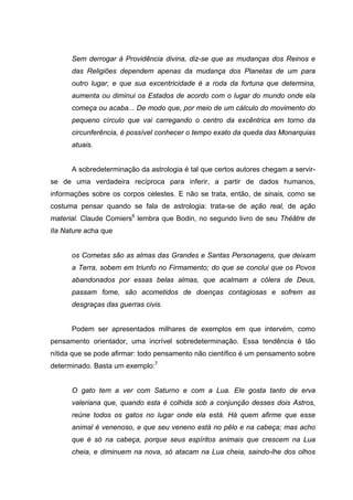 Sem derrogar à Providência divina, diz-se que as mudanças dos Reinos e
das Religiões dependem apenas da mudança dos Planetas de um para
outro lugar, e que sua excentricidade é a roda da fortuna que determina,
aumenta ou diminui os Estados de acordo com o lugar do mundo onde ela
começa ou acaba... De modo que, por meio de um cálculo do movimento do
pequeno círculo que vai carregando o centro da excêntrica em torno da
circunferência, é possível conhecer o tempo exato da queda das Monarquias
atuais.
A sobredeterminação da astrologia é tal que certos autores chegam a servir-
se de uma verdadeira recíproca para inferir, a partir de dados humanos,
informações sobre os corpos celestes. E não se trata, então, de sinais, como se
costuma pensar quando se fala de astrologia: trata-se de ação real, de ação
material. Claude Comiers6
lembra que Bodin, no segundo livro de seu Théâtre de
lIa Nature acha que
os Cometas são as almas das Grandes e Santas Personagens, que deixam
a Terra, sobem em triunfo no Firmamento; do que se conclui que os Povos
abandonados por essas belas almas, que acalmam a cólera de Deus,
passam fome, são acometidos de doenças contagiosas e sofrem as
desgraças das guerras civis.
Podem ser apresentados milhares de exemplos em que intervém, como
pensamento orientador, uma incrível sobredeterminação. Essa tendência é tão
nítida que se pode afirmar: todo pensamento não científico é um pensamento sobre
determinado. Basta um exemplo:7
O gato tem a ver com Saturno e com a Lua. Ele gosta tanto de erva
valeriana que, quando esta é colhida sob a conjunção desses dois Astros,
reúne todos os gatos no lugar onde ela está. Há quem afirme que esse
animal é venenoso, e que seu veneno está no pêlo e na cabeça; mas acho
que é só na cabeça, porque seus espíritos animais que crescem na Lua
cheia, e diminuem na nova, só atacam na Lua cheia, saindo-lhe dos olhos
 