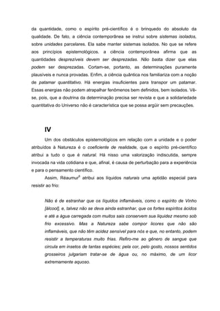 da quantidade, como o espírito pré-científico é o brinquedo do absoluto da
qualidade. De fato, a ciência contemporânea se instrui sobre sistemas isolados,
sobre unidades parcelares. Ela sabe manter sistemas isolados. No que se refere
aos princípios epistemológicos. a ciência contemporânea afirma que as
quantidades desprezíveis devem ser desprezadas. Não basta dizer que elas
podem ser desprezadas. Cortam-se, portanto, as determinações puramente
plausíveis e nunca provadas. Enfim, a ciência quântica nos familiariza com a noção
de patamar quantitativo. Há energias insuficientes para transpor um patamar.
Essas energias não podem atrapalhar fenômenos bem definidos, bem isolados. Vê-
se, pois, que a doutrina da determinação precisa ser revista e que a solidariedade
quantitativa do Universo não é característica que se possa argüir sem precauções.
IV
Um dos obstáculos epistemológicos em relação com a unidade e o poder
atribuídos à Natureza é o coeficiente de realidade, que o espírito pré-científico
atribui a tudo o que é natural. Há nisso uma valorização indiscutida, sempre
invocada na vida cotidiana e que, afinal, é causa de perturbação para a experiência
e para o pensamento científico.
Assim, Réaumur8
atribui aos líquidos naturais uma aptidão especial para
resistir ao frio:
Não é de estranhar que os líquidos inflamáveis, como o espírito de Vinho
[álcool], e, talvez não se deva ainda estranhar, que os fortes espíritos ácidos
e até a água carregada com muitos sais conservem sua liquidez mesmo sob
frio excessivo. Mas a Natureza sabe compor licores que não são
inflamáveis, que não têm acidez sensível para nós e que, no entanto, podem
resistir a temperaturas muito frias. Refiro-me ao gênero de sangue que
circula em insetos de tantas espécies; pela cor, pelo gosto, nossos sentidos
grosseiros julgariam tratar-se de água ou, no máximo, de um licor
extremamente aquoso.
 