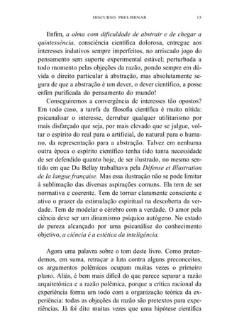 DISCURSO PRELIMINAR 13 
Enfim, a alma com dificuldade de abstrair e de chegar a 
quintessência, consciência científica dolorosa, entregue aos 
interesses indutivos sempre imperfeitos, no arriscado jogo do 
pensamento sem suporte experimental estável; perturbada a 
todo momento pelas objeções da razão, pondo sempre em dú-vida 
o direito particular à abstração, mas absolutamente se-gura 
de que a abstração é um dever, o dever científico, a posse 
enfim purificada do pensamento do mundo! 
Conseguiremos a convergência de interesses tão opostos? 
Em todo caso, a tarefa da filosofia científica é muito nítida: 
psicanalisar o interesse, derrubar qualquer utilitarismo por 
mais disfarçado que seja, por mais elevado que se julgue, vol-tar 
o espírito do real para o artificial, do natural para o huma-no, 
da representação para a abstração. Talvez em nenhuma 
outra época o espírito científico tenha tido tanta necessidade 
de ser defendido quanto hoje, de ser ilustrado, no mesmo sen-tido 
em que Du Bellay trabalhava pela Défense et Illustration 
de Ia langue française. Mas essa ilustração não se pode limitar 
à sublimação das diversas aspirações comuns. Ela tem de ser 
normativa e coerente. Tem de tornar claramente consciente e 
ativo o prazer da estimulação espiritual na descoberta da ver-dade. 
Tem de modelar o cérebro com a verdade. O amor pela 
ciência deve ser um dinamismo psíquico autógeno. No estado 
de pureza alcançado por uma psicanálise do conhecimento 
objetivo, a ciência é a estética da inteligência. 
Agora uma palavra sobre o tom deste livro. Como preten-demos, 
em suma, retraçar a luta contra alguns preconceitos, 
os argumentos polêmicos ocupam muitas vezes o primeiro 
plano. Aliás, é bem mais difícil do que parece separar a razão 
arquitetônica e a razão polêmica, porque a crítica racional da 
experiência forma um todo com a organização teórica da ex-periência: 
todas as objeções da razão são pretextos para expe-riências. 
Já foi dito muitas vezes que uma hipótese científica 
 