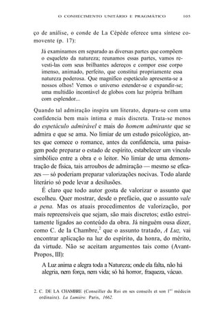 O CONHECIMENTO UNITÁRIO E PRAGMÁTICO 105 
ço de análise, o conde de La Cépède oferece uma síntese co-movente 
(p. 17): 
Já examinamos em separado as diversas partes que compõem 
o esqueleto da natureza; reunamos essas partes, vamos re-vesti- 
las com seus brilhantes adereços e compor esse corpo 
imenso, animado, perfeito, que constitui propriamente essa 
natureza poderosa. Que magnífico espetáculo apresenta-se a 
nossos olhos! Vemos o universo estender-se e expandir-se; 
uma multidão incontável de globos com luz própria brilham 
com esplendor... 
Quando tal admiração inspira um literato, depara-se com uma 
confidencia bem mais íntima e mais discreta. Trata-se menos 
do espetáculo admirável e mais do homem admirante que se 
admira e que se ama. No limiar de um estudo psicológico, an-tes 
que comece o romance, antes da confidencia, uma paisa-gem 
pode preparar o estado de espírito, estabelecer um vínculo 
simbólico entre a obra e o leitor. No limiar de uma demons-tração 
de física, tais arroubos de admiração — mesmo se efica-zes 
— só poderiam preparar valorizações nocivas. Todo alarde 
literário só pode levar a desilusões. 
É claro que todo autor gosta de valorizar o assunto que 
escolheu. Quer mostrar, desde o prefácio, que o assunto vale 
a pena. Mas os atuais procedimentos de valorização, por 
mais repreensíveis que sejam, são mais discretos; estão estrei-tamente 
ligados ao conteúdo da obra. Já ninguém ousa dizer, 
como C. de Ia Chambre,2 que o assunto tratado, A Luz, vai 
encontrar aplicação na luz do espírito, da honra, do mérito, 
da virtude. Não se aceitam argumentos tais como (Avant- 
Propos, III): 
A Luz anima e alegra toda a Natureza; onde ela falta, não há 
alegria, nem força, nem vida; só há horror, fraqueza, vácuo. 
2. C. DE LA CHAMBRE (Conseiller du Roi en ses conseils et son le r médecin 
ordínaire). La Lumière. Paris, 1662. 
 