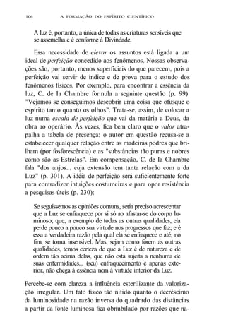 106 A FORMAÇÃO DO ESPÍRITO CIENTÍFICO 
A luz é, portanto, a única de todas as criaturas sensíveis que 
se assemelha e é conforme à Divindade. 
Essa necessidade de elevar os assuntos está ligada a um 
ideal de perfeição concedido aos fenômenos. Nossas observa-ções 
são, portanto, menos superficiais do que parecem, pois a 
perfeição vai servir de índice e de prova para o estudo dos 
fenômenos físicos. Por exemplo, para encontrar a essência da 
luz, C. de Ia Chambre formula a seguinte questão (p. 99): 
"Vejamos se conseguimos descobrir uma coisa que ofusque o 
espírito tanto quanto os olhos". Trata-se, assim, de colocar a 
luz numa escala de perfeição que vai da matéria a Deus, da 
obra ao operário. Às vezes, fica bem claro que o valor atra-palha 
a tabela de presença: o autor em questão recusa-se a 
estabelecer qualquer relação entre as madeiras podres que bri-lham 
(por fosforescência) e as "substâncias tão puras e nobres 
como são as Estrelas". Em compensação, C. de Ia Chambre 
fala "dos anjos... cuja extensão tem tanta relação com a da 
Luz" (p. 301). A idéia de perfeição será suficientemente forte 
para contradizer intuições costumeiras e para opor resistência 
a pesquisas úteis (p. 230): 
Se seguíssemos as opiniões comuns, seria preciso acrescentar 
que a Luz se enfraquece por si só ao afastar-se do corpo lu-minoso; 
que, a exemplo de todas as outras qualidades, ela 
perde pouco a pouco sua virtude nos progressos que faz; e é 
essa a verdadeira razão pela qual ela se enfraquece e até, no 
fim, se torna insensível. Mas, sejam como forem as outras 
qualidades, temos certeza de que a Luz é de natureza e de 
ordem tão acima delas, que não está sujeita a nenhuma de 
suas enfermidades... (seu) enfraquecimento é apenas exte-rior, 
não chega à essência nem à virtude interior da Luz. 
Percebe-se com clareza a influência esterilizante da valoriza-ção 
irregular. Um fato físico tão nítido quanto o decréscimo 
da luminosidade na razão inversa do quadrado das distâncias 
a partir da fonte luminosa fica obnubilado por razões que na- 
 