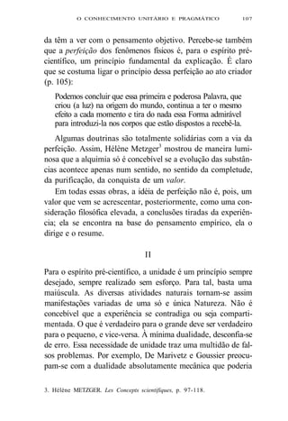 O CONHECIMENTO UNITÁRIO E PRAGMÁTICO 107 
da têm a ver com o pensamento objetivo. Percebe-se também 
que a perfeição dos fenômenos físicos é, para o espírito pré-científico, 
um princípio fundamental da explicação. É claro 
que se costuma ligar o princípio dessa perfeição ao ato criador 
(p. 105): 
Podemos concluir que essa primeira e poderosa Palavra, que 
criou (a luz) na origem do mundo, continua a ter o mesmo 
efeito a cada momento e tira do nada essa Forma admirável 
para introduzi-la nos corpos que estão dispostos a recebê-la. 
Algumas doutrinas são totalmente solidárias com a via da 
perfeição. Assim, Hélène Metzger3 mostrou de maneira lumi-nosa 
que a alquimia só é concebível se a evolução das substân-cias 
acontece apenas num sentido, no sentido da completude, 
da purificação, da conquista de um valor. 
Em todas essas obras, a idéia de perfeição não é, pois, um 
valor que vem se acrescentar, posteriormente, como uma con-sideração 
filosófica elevada, a conclusões tiradas da experiên-cia; 
ela se encontra na base do pensamento empírico, ela o 
dirige e o resume. 
II 
Para o espírito pré-científico, a unidade é um princípio sempre 
desejado, sempre realizado sem esforço. Para tal, basta uma 
maiúscula. As diversas atividades naturais tornam-se assim 
manifestações variadas de uma só e única Natureza. Não é 
concebível que a experiência se contradiga ou seja comparti-mentada. 
O que é verdadeiro para o grande deve ser verdadeiro 
para o pequeno, e vice-versa. À mínima dualidade, desconfia-se 
de erro. Essa necessidade de unidade traz uma multidão de fal-sos 
problemas. Por exemplo, De Marivetz e Goussier preocu-pam- 
se com a dualidade absolutamente mecânica que poderia 
3. Hélène METZGER. Les Concepts scientifiques, p. 97-118. 
 