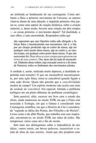 108 A FORMAÇÃO DO ESPÍRITO CIENTÍFICO 
ser atribuída ao fundamento de sua cosmogonia. Como atri-buem 
a Deus o primeiro movimento do Universo, os autores 
vêem-se diante de uma objeção: a impulsão primeira viria jun-tar- 
se, como uma espécie de criação dinâmica, sobre a criação 
material, e, desse modo, haveria uma criação em dois tempos 
— as coisas primeiro, o movimento depois? Tal dualidade, a 
seus olhos, é uma enormidade. Respondem então que 
não supuseram que esse Operário tenha sido obrigado a fa-bricar 
física e mecanicamente esse mecanismo, isto é, o Sol, 
por um choque produzido seja no centro da massa, seja em 
qualquer outro ponto dessa massa, seja no centro e, ao mes-mo 
tempo, em qualquer outro ponto dessa massa. O que eles 
escreveram foi: Deus disse a esses corpos para girarem em 
torno de seus centros. Ora, nisso não há nada de inconcebí-vel. 
Deduzem dessa ordem, cuja execução torna-se a lei única 
da Natureza, todos os fenômenos dos movimentos celestes. 
A unidade é, assim, realizada muito depressa, a dualidade su-primida 
num instante! O que era inconcebível mecanicamen-te, 
por uma ação física, torna-se concebível quando ligado a 
uma ação divina. Quem não percebe que a concebivilidade 
mudou de campo? Um espírito moderno não aceita esse mito 
da unidade do concebível. Em especial, formula o problema 
teológico em um plano diferente do problema cosmológico. 
Seria possível, aliás, escrever um livro com o estudo das 
obras, ainda numerosas no século XVIII, em que a Física está 
associada à Teologia, em que o Gênese é considerado uma 
Cosmogonia científica, em que a História do Céu é considera-da 
"segundo as idéias dos Poetas, dos Filósofos e de Moisés". 
Livros como o do abbé Pluche, que trabalha com essa inspira-ção, 
encontram-se, no século XVIII, nas mãos de todos. São 
reimpressos várias vezes até o fim do século. 
Sem mais nos delongarmos sobre a imprudência de tais 
idéias, vamos tentar, em breves palavras, caracterizar o es-tado 
de alma de seus autores. Assim que eles propõem uma 
 