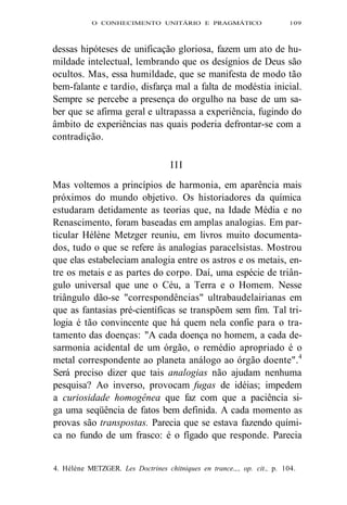 O CONHECIMENTO UNITÁRIO E PRAGMÁTICO 109 
dessas hipóteses de unificação gloriosa, fazem um ato de hu-mildade 
intelectual, lembrando que os desígnios de Deus são 
ocultos. Mas, essa humildade, que se manifesta de modo tão 
bem-falante e tardio, disfarça mal a falta de modéstia inicial. 
Sempre se percebe a presença do orgulho na base de um sa-ber 
que se afirma geral e ultrapassa a experiência, fugindo do 
âmbito de experiências nas quais poderia defrontar-se com a 
contradição. 
I I I 
Mas voltemos a princípios de harmonia, em aparência mais 
próximos do mundo objetivo. Os historiadores da química 
estudaram detidamente as teorias que, na Idade Média e no 
Renascimento, foram baseadas em amplas analogias. Em par-ticular 
Hélène Metzger reuniu, em livros muito documenta-dos, 
tudo o que se refere às analogias paracelsistas. Mostrou 
que elas estabeleciam analogia entre os astros e os metais, en-tre 
os metais e as partes do corpo. Daí, uma espécie de triân-gulo 
universal que une o Céu, a Terra e o Homem. Nesse 
triângulo dão-se "correspondências" ultrabaudelairianas em 
que as fantasias pré-científicas se transpõem sem fim. Tal tri-logia 
é tão convincente que há quem nela confie para o tra-tamento 
das doenças: "A cada doença no homem, a cada de-sarmonia 
acidental de um órgão, o remédio apropriado é o 
metal correspondente ao planeta análogo ao órgão doente".4 
Será preciso dizer que tais analogias não ajudam nenhuma 
pesquisa? Ao inverso, provocam fugas de idéias; impedem 
a curiosidade homogênea que faz com que a paciência si-ga 
uma seqüência de fatos bem definida. A cada momento as 
provas são transpostas. Parecia que se estava fazendo quími-ca 
no fundo de um frasco: é o fígado que responde. Parecia 
4. Hélène METZGER. Les Doctrines chitniques en trance.,., op. cit., p. 104. 
 