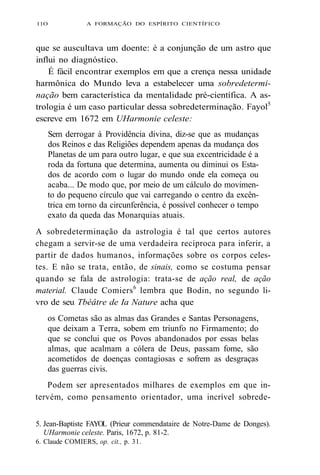 11O A FORMAÇÃO DO ESPÍRITO CIENTÍFICO 
que se auscultava um doente: é a conjunção de um astro que 
influi no diagnóstico. 
É fácil encontrar exemplos em que a crença nessa unidade 
harmônica do Mundo leva a estabelecer uma sobredetermi-nação 
bem característica da mentalidade pré-científica. A as-trologia 
é um caso particular dessa sobredeterminação. Fayol5 
escreve em 1672 em UHarmonie celeste: 
Sem derrogar à Providência divina, diz-se que as mudanças 
dos Reinos e das Religiões dependem apenas da mudança dos 
Planetas de um para outro lugar, e que sua excentricidade é a 
roda da fortuna que determina, aumenta ou diminui os Esta-dos 
de acordo com o lugar do mundo onde ela começa ou 
acaba... De modo que, por meio de um cálculo do movimen-to 
do pequeno círculo que vai carregando o centro da excên-trica 
em torno da circunferência, é possível conhecer o tempo 
exato da queda das Monarquias atuais. 
A sobredeterminação da astrologia é tal que certos autores 
chegam a servir-se de uma verdadeira recíproca para inferir, a 
partir de dados humanos, informações sobre os corpos celes-tes. 
E não se trata, então, de sinais, como se costuma pensar 
quando se fala de astrologia: trata-se de ação real, de ação 
material. Claude Comiers6 lembra que Bodin, no segundo li-vro 
de seu Tbéâtre de Ia Nature acha que 
os Cometas são as almas das Grandes e Santas Personagens, 
que deixam a Terra, sobem em triunfo no Firmamento; do 
que se conclui que os Povos abandonados por essas belas 
almas, que acalmam a cólera de Deus, passam fome, são 
acometidos de doenças contagiosas e sofrem as desgraças 
das guerras civis. 
Podem ser apresentados milhares de exemplos em que in-tervém, 
como pensamento orientador, uma incrível sobrede- 
5. Jean-Baptiste FAYOL (Prieur commendataire de Notre-Dame de Donges). 
UHarmonie celeste. Paris, 1672, p. 81-2. 
6. Claude COMIERS, op. cit., p. 31. 
 