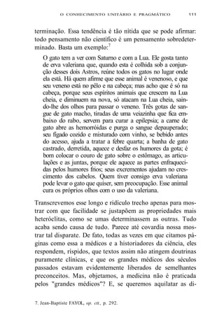 O CONHECIMENTO UNITÁRIO E PRAGMÁTICO 111 
terminação. Essa tendência é tão nítida que se pode afirmar: 
todo pensamento não científico é um pensamento sobredeter-minado. 
Basta um exemplo:7 
O gato tem a ver com Saturno e com a Lua. Ele gosta tanto 
de erva valeriana que, quando esta é colhida sob a conjun-ção 
desses dois Astros, reúne todos os gatos no lugar onde 
ela está. Há quem afirme que esse animal é venenoso, e que 
seu veneno está no pêlo e na cabeça; mas acho que é só na 
cabeça, porque seus espíritos animais que crescem na Lua 
cheia, e diminuem na nova, só atacam na Lua cheia, sain-do- 
lhe dos olhos para passar o veneno. Três gotas de san-gue 
de gato macho, tiradas de uma veiazinha que fica em-baixo 
do rabo, servem para curar a epilepsia; a carne de 
gato abre as hemorróidas e purga o sangue depauperado; 
seu fígado cozido e misturado com vinho, se bebido antes 
do acesso, ajuda a tratar a febre quarta; a banha de gato 
castrado, derretida, aquece e desfaz os humores da gota; é 
bom colocar o couro de gato sobre o estômago, as articu-lações 
e as juntas, porque ele aquece as partes enfraqueci-das 
pelos humores frios; seus excrementos ajudam no cres-cimento 
dos cabelos. Quem tiver consigo erva valeriana 
pode levar o gato que quiser, sem preocupação. Esse animal 
cura os próprios olhos com o uso da valeriana. 
Transcrevemos esse longo e ridículo trecho apenas para mos-trar 
com que facilidade se justapõem as propriedades mais 
heteróclitas, como se umas determinassem as outras. Tudo 
acaba sendo causa de tudo. Parece até covardia nossa mos-trar 
tal disparate. De fato, todas as vezes em que citamos pá-ginas 
como essa a médicos e a historiadores da ciência, eles 
respondem, ríspidos, que textos assim não atingem doutrinas 
puramente clínicas, e que os grandes médicos dos séculos 
passados estavam evidentemente liberados de semelhantes 
preconceitos. Mas, objetamos, a medicina não é praticada 
pelos "grandes médicos"? E, se queremos aquilatar as di- 
7. Jean-Baptiste FAYOL, op. ctt., p. 292. 
 