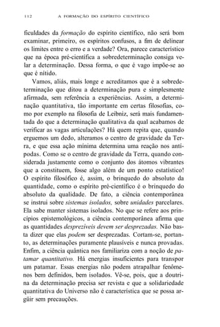 112 A FORMAÇÃO DO ESPÍRITO CIENTÍFICO 
ficuldades da formação do espírito científico, não será bom 
examinar, primeiro, os espíritos confusos, a fim de delinear 
os limites entre o erro e a verdade? Ora, parece característico 
que na época pré-científica a sobredeterminação consiga ve-lar 
a determinação. Dessa forma, o que é vago impõe-se ao 
que é nítido. 
Vamos, aliás, mais longe e acreditamos que é a sobrede-terminação 
que ditou a determinação pura e simplesmente 
afirmada, sem referência a experiências. Assim, a determi-nação 
quantitativa, tão importante em certas filosofias, co-mo 
por exemplo na filosofia de Leibniz, será mais fundamen-tada 
do que a determinação qualitativa da qual acabamos de 
verificar as vagas articulações? Há quem repita que, quando 
erguemos um dedo, alteramos o centro de gravidade da Ter-ra, 
e que essa ação mínima determina uma reação nos antí-podas. 
Como se o centro de gravidade da Terra, quando con-siderada 
justamente como o conjunto dos átomos vibrantes 
que a constituem, fosse algo além de um ponto estatístico! 
O espírito filosófico é, assim, o brinquedo do absoluto da 
quantidade, como o espírito pré-científico é o brinquedo do 
absoluto da qualidade. De fato, a ciência contemporânea 
se instrui sobre sistemas isolados, sobre unidades parcelares. 
Ela sabe manter sistemas isolados. No que se refere aos prin-cípios 
epistemológicos, a ciência contemporânea afirma que 
as quantidades desprezíveis devem ser desprezadas. Não bas-ta 
dizer que elas podem ser desprezadas. Cortam-se, portan-to, 
as determinações puramente plausíveis e nunca provadas. 
Enfim, a ciência quântica nos familiariza com a noção de pa-tamar 
quantitativo. Há energias insuficientes para transpor 
um patamar. Essas energias não podem atrapalhar fenôme-nos 
bem definidos, bem isolados. Vê-se, pois, que a doutri-na 
da determinação precisa ser revista e que a solidariedade 
quantitativa do Universo não é característica que se possa ar-güir 
sem precauções. 
 