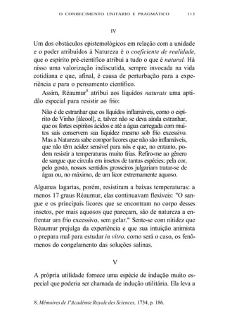 O CONHECIMENTO UNITÁRIO E PRAGMÁTICO 113 
IV 
Um dos obstáculos epistemológicos em relação com a unidade 
e o poder atribuídos à Natureza é o coeficiente de realidade, 
que o espírito pré-científico atribui a tudo o que é natural. Há 
nisso uma valorização indiscutida, sempre invocada na vida 
cotidiana e que, afinal, é causa de perturbação para a expe-riência 
e para o pensamento científico. 
Assim, Réaumur8 atribui aos líquidos naturais uma apti-dão 
especial para resistir ao frio: 
Não é de estranhar que os líquidos inflamáveis, como o espí-rito 
de Vinho [álcool], e, talvez não se deva ainda estranhar, 
que os fortes espíritos ácidos e até a água carregada com mui-tos 
sais conservem sua liquidez mesmo sob frio excessivo. 
Mas a Natureza sabe compor licores que não são inflamáveis, 
que não têm acidez sensível para nós e que, no entanto, po-dem 
resistir a temperaturas muito frias. Refiro-me ao gênero 
de sangue que circula em insetos de tantas espécies; pela cor, 
pelo gosto, nossos sentidos grosseiros julgariam tratar-se de 
água ou, no máximo, de um licor extremamente aquoso. 
Algumas lagartas, porém, resistiram a baixas temperaturas: a 
menos 17 graus Réaumur, elas continuavam flexíveis: "O san-gue 
e os principais licores que se encontram no corpo desses 
insetos, por mais aquosos que pareçam, são de natureza a en-frentar 
um frio excessivo, sem gelar." Sente-se com nitidez que 
Réaumur prejulga da experiência e que sua intuição animista 
o prepara mal para estudar in vitro, como será o caso, os fenô-menos 
do congelamento das soluções salinas. 
V 
A própria utilidade fornece uma espécie de indução muito es-pecial 
que poderia ser chamada de indução utilitária. Ela leva a 
8. Mémoires de 1'Académie Royale des Sciences, 1734, p. 186. 
 