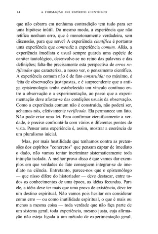 14 A FORMAÇÃO DO ESPÍRITO CIENTÍFICO 
que não esbarra em nenhuma contradição tem tudo para ser 
uma hipótese inútil. Do mesmo modo, a experiência que não 
retifica nenhum erro, que é monotonamente verdadeira, sem 
discussão, para que serve? A experiência científica é portanto 
uma experiência que contradiz a experiência comum. Aliás, a 
experiência imediata e usual sempre guarda uma espécie de 
caráter tautológico, desenvolve-se no reino das palavras e das 
definições; falta-lhe precisamente esta perspectiva de erros re-tificados 
que caracteriza, a nosso ver, o pensamento científico. 
A experiência comum não é de fato construída; no máximo, é 
feita de observações justapostas, e é surpreendente que a anti-ga 
epistemologia tenha estabelecido um vínculo contínuo en-tre 
a observação e a experimentação, ao passo que a experi-mentação 
deve afastar-se das condições usuais da observação. 
Como a experiência comum não é construída, não poderá ser, 
achamos nós, efetivamente verificada. Ela permanece um fato. 
Não pode criar uma lei. Para confirmar cientificamente a ver-dade, 
é preciso confrontá-la com vários e diferentes pontos de 
vista. Pensar uma experiência é, assim, mostrar a coerência de 
um pluralismo inicial. 
Mas, por mais hostilidade que tenhamos contra as preten-sões 
dos espíritos "concretos" que pensam captar de imediato 
o dado, não vamos tentar incriminar sistematicamente toda 
intuição isolada. A melhor prova disso é que vamos dar exem-plos 
em que verdades de fato conseguem integrar-se de ime-diato 
na ciência. Entretanto, parece-nos que o epistemólogo 
— que nisso difere do historiador — deve destacar, entre to-dos 
os conhecimentos de uma época, as idéias fecundas. Para 
ele, a idéia deve ter mais que uma prova de existência, deve ter 
um destino espiritual. Não vamos pois hesitar em considerar 
como erro — ou como inutilidade espiritual, o que é mais ou 
menos a mesma coisa — toda verdade que não faça parte de 
um sistema geral, toda experiência, mesmo justa, cuja afirma-ção 
não esteja ligada a um método de experimentação geral, 
 