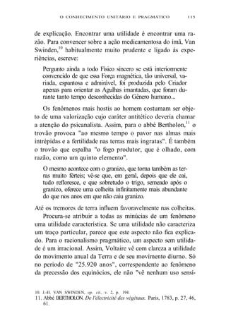 O CONHECIMENTO UNITÁRIO E PRAGMÁTICO 115 
de explicação. Encontrar uma utilidade é encontrar uma ra-zão. 
Para convencer sobre a ação medicamentosa do ímã, Van 
Swinden,10 habitualmente muito prudente e ligado às expe-riências, 
escreve: 
Pergunto ainda a todo Físico sincero se está interiormente 
convencido de que essa Força magnética, tão universal, va-riada, 
espantosa e admirável, foi produzida pelo Criador 
apenas para orientar as Agulhas imantadas, que foram du-rante 
tanto tempo desconhecidas do Gênero humano... 
Os fenômenos mais hostis ao homem costumam ser obje-to 
de uma valorização cujo caráter antitético deveria chamar 
a atenção do psicanalista. Assim, para o abbé Bertholon,11 o 
trovão provoca "ao mesmo tempo o pavor nas almas mais 
intrépidas e a fertilidade nas terras mais ingratas". É também 
o trovão que espalha "o fogo produtor, que é olhado, com 
razão, como um quinto elemento". 
O mesmo acontece com o granizo, que torna também as ter-ras 
muito férteis; vê-se que, em geral, depois que ele cai, 
tudo refloresce, e que sobretudo o trigo, semeado após o 
granizo, oferece uma colheita infinitamente mais abundante 
do que nos anos em que não caiu granizo. 
Até os tremores de terra influem favoravelmente nas colheitas. 
Procura-se atribuir a todas as minúcias de um fenômeno 
uma utilidade característica. Se uma utilidade não caracteriza 
um traço particular, parece que este aspecto não fica explica-do. 
Para o racionalismo pragmático, um aspecto sem utilida-de 
é um irracional. Assim, Voltaire vê com clareza a utilidade 
do movimento anual da Terra e de seu movimento diurno. Só 
no período de "25.920 anos", correspondente ao fenômeno 
da precessão dos equinócios, ele não "vê nenhum uso sensí- 
10. J.-H. VAN SWINDEN, op. cit., v. 2, p. 194. 
11. Abbé BERTHOLON. De l'électricité des végétaux. Paris, 1783, p. 27, 46, 
61. 
 