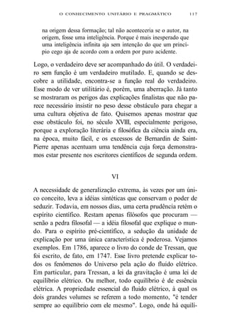 O CONHECIMENTO UNITÁRIO E PRAGMÁTICO 117 
na origem dessa formação; tal não aconteceria se o autor, na 
origem, fosse uma inteligência. Porque é mais inesperado que 
uma inteligência infinita aja sem intenção do que um princí-pio 
cego aja de acordo com a ordem por puro acidente. 
Logo, o verdadeiro deve ser acompanhado do útil. O verdadei-ro 
sem função é um verdadeiro mutilado. E, quando se des-cobre 
a utilidade, encontra-se a função real do verdadeiro. 
Esse modo de ver utilitário é, porém, uma aberração. Já tanto 
se mostraram os perigos das explicações finalistas que não pa-rece 
necessário insistir no peso desse obstáculo para chegar a 
uma cultura objetiva de fato. Quisemos apenas mostrar que 
esse obstáculo foi, no século XVIII, especialmente perigoso, 
porque a exploração literária e filosófica da ciência ainda era, 
na época, muito fácil, e os excessos de Bernardin de Saint- 
Pierre apenas acentuam uma tendência cuja força demonstra-mos 
estar presente nos escritores científicos de segunda ordem. 
VI 
A necessidade de generalização extrema, às vezes por um úni-co 
conceito, leva a idéias sintéticas que conservam o poder de 
seduzir. Todavia, em nossos dias, uma certa prudência retém o 
espírito científico. Restam apenas filósofos que procuram — 
senão a pedra filosofal — a idéia filosofal que explique o mun-do. 
Para o espírito pré-científico, a sedução da unidade de 
explicação por uma única característica é poderosa. Vejamos 
exemplos. Em 1786, aparece o livro do conde de Tressan, que 
foi escrito, de fato, em 1747. Esse livro pretende explicar to-dos 
os fenômenos do Universo pela ação do fluido elétrico. 
Em particular, para Tressan, a lei da gravitação é uma lei de 
equilíbrio elétrico. Ou melhor, todo equilíbrio é de essência 
elétrica. A propriedade essencial do fluido elétrico, à qual os 
dois grandes volumes se referem a todo momento, "é tender 
sempre ao equilíbrio com ele mesmo". Logo, onde há equilí- 
 