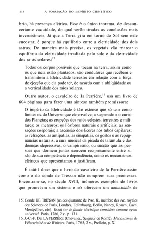 118 A FORMAÇÃO DO ESPÍRITO CIENTÍFICO 
brio, há presença elétrica. Esse é o único teorema, de descon-certante 
vacuidade, do qual serão tiradas as conclusões mais 
inverossímeis. Já que a Terra gira em torno do Sol sem nele 
encostar, é porque há equilíbrio entre a eletricidade dos dois 
astros. De maneira mais precisa, os vegetais vão marcar o 
equilíbrio da eletricidade irradiada pelo solo e da eletricidade 
dos raios solares:15 
Todos os corpos possíveis que tocam na terra, assim como 
os que nela estão plantados, são condutores que recebem e 
transmitem a Eletricidade terrestre em relação com a força 
de ejecção que ela pode ter, de acordo com a obliqüidade ou 
a verticalidade dos raios solares. 
Outro autor, o cavaleiro de Ia Perrière,16 usa um livro de 
604 páginas para fazer uma síntese também promissora: 
O império da Eletricidade é tão extenso que só tem como 
limites os do Universo que ele envolve; a suspensão e o curso 
dos Planetas; as erupções dos raios celestes, terrestres e mili-tares; 
os meteoros; os Fósforos naturais e artificiais; as sen-sações 
corporais; a ascensão dos licores nos tubos capilares; 
as refrações, as antipatias, as simpatias, os gostos e as repug-nâncias 
naturais; a cura musical da picada de tarântula e das 
doenças depressivas; o vampirismo, ou sucção que as pes-soas 
que dormem juntas exercem reciprocamente entre si, 
são de sua competência e dependência, como os mecanismos 
elétricos que apresentamos o justificam. 
É inútil dizer que o livro do cavaleiro de Ia Perrière assim 
como o do conde de Tressan não cumprem suas promessas. 
Encontram-se, no século XVIII, inúmeros exemplos de livros 
que prometem um sistema e só oferecem um amontoado de 
15. Conde DE TRESSAN (un des quarante de PAc. fr., membre des Ac. royales 
des Sciences de Paris, Londres, Edímbourg, Berlin, Nancy, Rouen, Caen, 
Montpellier, etc). Essai sur le fluide électrique considere comme agent 
universel. Paris, 1786, 2 v., p. 131. 
16. J.-C.-F. DE LA PERRIÈRE (Chevalier, Seigneur de Roiffé). Mécanismes de 
Vélectricité et de Wnivers. Paris, 1765, 2 v., Prefácio, p. X. 
 
