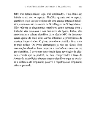 O CONHECIMENTO UNITÁRIO E PRAGMÁTICO 119 
fatos mal relacionados; logo, mal observados. Tais obras são 
inúteis tanto sob o aspecto filosófico quanto sob o aspecto 
científico. Não vão até o fundo de uma grande intuição metafí-sica, 
como no caso das obras de Schelling ou de Schopenhauer. 
Não reúnem os documentos empíricos como acontece com o 
trabalho dos químicos e dos botânicos da época. Enfim, elas 
atravancam a cultura científica. Já o século XIX viu desapare-cerem 
quase de todo essas cartas informais e pretensiosas de 
mestres improvisados. O plano de cultura científica ficou mui-to 
mais nítido. Os livros elementares já não são falsos. Essa 
arrumação não deve fazer esquecer a confusão existente na era 
pré-científica. É ao tomar consciência dessa revolução da cida-dela 
erudita que se poderá, de fato, compreender a força de 
formação psicológica do pensamento científico e que se avalia-rá 
a distância do empirismo passivo e registrado ao empirismo 
ativo e pensado. 
 
