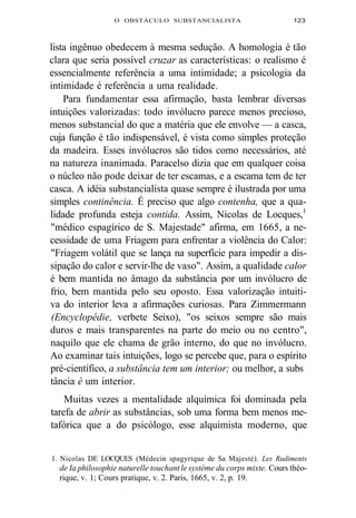 O OBSTÁCULO SUBSTANCIALISTA 123 
lista ingênuo obedecem à mesma sedução. A homologia é tão 
clara que seria possível cruzar as características: o realismo é 
essencialmente referência a uma intimidade; a psicologia da 
intimidade é referência a uma realidade. 
Para fundamentar essa afirmação, basta lembrar diversas 
intuições valorizadas: todo invólucro parece menos precioso, 
menos substancial do que a matéria que ele envolve — a casca, 
cuja função é tão indispensável, é vista como simples proteção 
da madeira. Esses invólucros são tidos como necessários, até 
na natureza inanimada. Paracelso dizia que em qualquer coisa 
o núcleo não pode deixar de ter escamas, e a escama tem de ter 
casca. A idéia substancialista quase sempre é ilustrada por uma 
simples continência. É preciso que algo contenha, que a qua-lidade 
profunda esteja contida. Assim, Nicolas de Locques,1 
"médico espagírico de S. Majestade" afirma, em 1665, a ne-cessidade 
de uma Friagem para enfrentar a violência do Calor: 
"Friagem volátil que se lança na superfície para impedir a dis-sipação 
do calor e servir-lhe de vaso". Assim, a qualidade calor 
é bem mantida no âmago da substância por um invólucro de 
frio, bem mantida pelo seu oposto. Essa valorização intuiti-va 
do interior leva a afirmações curiosas. Para Zimmermann 
(Encyclopédie, verbete Seixo), "os seixos sempre são mais 
duros e mais transparentes na parte do meio ou no centro", 
naquilo que ele chama de grão interno, do que no invólucro. 
Ao examinar tais intuições, logo se percebe que, para o espírito 
pré-científico, a substância tem um interior; ou melhor, a subs 
tância é um interior. 
Muitas vezes a mentalidade alquímica foi dominada pela 
tarefa de abrir as substâncias, sob uma forma bem menos me-tafórica 
que a do psicólogo, esse alquimista moderno, que 
1. Nicolas DE LOCQUES (Médecin spagyrique de Sa Majesté). Les Rudiments 
de Ia philosophie naturelle touchant le système du corps mixte. Cours théo-rique, 
v. 1; Cours pratique, v. 2. Paris, 1665, v. 2, p. 19. 
 
