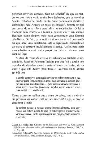 124 A FORMAÇÃO DO ESPÍRITO CIENTÍFICO 
pretende abrir seu coração. Jean Le Pelletier2 diz que os mer-cúrios 
dos metais estão muito bem fechados, que os enxofres 
"estão fechados de modo muito firme para serem abertos e 
elaborados pelo Arqueu de nosso estômago". Sempre se está 
em busca de uma chave para abrir as substâncias. O leitor 
moderno tem tendência a tomar a palavra chave em sentido 
figurado, como simples meio para comprender uma fórmula 
cabalística. De fato, para muitos autores, a chave é uma maté-ria 
que abre uma substância. Até o significado psicanalítico 
da chave aí aparece intuitivamente atuante. Assim, para abrir 
uma substância, certo autor propõe que nela se bata com uma 
vara de fogo. 
A idéia de virar do avesso as substâncias também é sin-tomática. 
Joachim Poleman3 indaga por que "só o azeite tem 
o poder de dissolver suave e naturalmente o enxofre, de re-virar 
o que está dentro para fora..." Poleman ainda afirma 
(p. 62) que 
o duplo corrosivo conseguiu revirar o cobre e passou o seu 
interior para fora, tornou-o apto, não somente a deixar libe-rar 
sua alma, mas também,... pela virtude desse corrosivo, a 
alma suave do cobre tornou-se luzidia, como em um meio 
ressuscitativo e vivificante. 
Como expressar melhor que a alma do cobre, que a substân-cia 
preciosa do cobre, está no seu interior! Logo, é preciso 
encontrar o meio 
de retirar pouco a pouco, quase insensivelmente, esse cor-rosivo 
do cobre, a fim de que (o cobre) possa manter-se re-virado 
e suave, tanto quanto com sua propriedade luminosa 
e luzente. 
2. Jean LE PELLETIER. VAlkaest ou le dissolvam universel de Van Helmont. 
Révélé dans plusieurs traités qui en découvrent le secret. Rouen, 1704, 2 v., 
v. 2, p. 89. 
3. Joachim POLEMAN. Nouvelle lumière de Médecine du mistere du souffre 
des philosophes. Trad. do latim. Rouen, 1721, p. 5. 
 