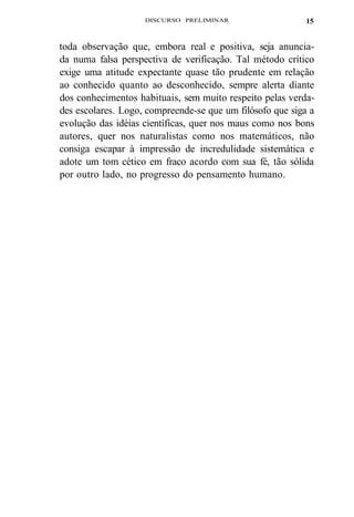 DISCURSO PRELIMINAR 
15 
toda observação que, embora real e positiva, seja anuncia-da 
numa falsa perspectiva de verificação. Tal método crítico 
exige uma atitude expectante quase tão prudente em relação 
ao conhecido quanto ao desconhecido, sempre alerta diante 
dos conhecimentos habituais, sem muito respeito pelas verda-des 
escolares. Logo, compreende-se que um filósofo que siga a 
evolução das idéias científicas, quer nos maus como nos bons 
autores, quer nos naturalistas como nos matemáticos, não 
consiga escapar à impressão de incredulidade sistemática e 
adote um tom cético em fraco acordo com sua fé, tão sólida 
por outro lado, no progresso do pensamento humano. 
 