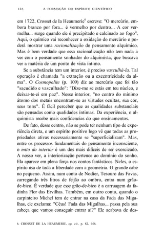 126 A FORMAÇÃO DO ESPÍRITO CIENTÍFICO 
em 1722, Crosset de Ia Heaumerie6 escreve: "O mercúrio, em-bora 
branco por fora... é vermelho por dentro... A cor ver-melha... 
surge quando ele é precipitado e calcinado ao fogo". 
Aqui, o químico vai reconhecer a oxidação do mercúrio e po-derá 
mostrar uma racionalização do pensamento alquímico. 
Mas é bem verdade que essa racionalização não tem nada a 
ver com o pensamento sonhador do alquimista, que buscava 
ver a matéria de um ponto de vista íntimo. 
Se a substância tem um interior, é preciso vasculhá-la. Tal 
operação é chamada "a extração ou a excentricidade da al-ma". 
O Cosmopolite (p. 109) diz ao mercúrio que foi tão 
"sacudido e vasculhado": "Dize-me se estás em teu núcleo, e 
deixar-te-ei em paz". Nesse interior, "no centro do mínimo 
átomo dos metais encontram-se as virtudes ocultas, sua cor, 
seus tons". É fácil perceber que as qualidades substanciais 
são pensadas como qualidades íntimas. Da experiência, o al-quimista 
recebe mais confidencias do que ensinamentos. 
De fato, desse centro, não se pode ter nenhum tipo de expe-riência 
direta, e um espírito positivo logo vê que todas as pro-priedades 
ativas necessariamente se "superficializam". Mas, 
entre os processos fundamentais do pensamento inconsciente, 
o mito do interior é um dos mais difíceis de ser exorcizado. 
A nosso ver, a interiorização pertence ao domínio do sonho. 
Ela aparece em plena força nos contos fantásticos. Neles, o es-pírito 
usa de toda a liberdade com a geometria. O grande cabe 
no pequeno. Assim, num conto de Nodier, Tesouro das Favas, 
carregando três litros de feijão ao ombro, entra num grão-de- 
bico. É verdade que esse grão-de-bico é a carruagem da fa-dinha 
Flor das Ervilhas. Também, em outro conto, quando o 
carpinteiro Michel tem de entrar na casa da Fada das Miga-lhas, 
ele exclama: "Céus! Fada das Migalhas... passa pela sua 
cabeça que vamos conseguir entrar aí?" Ele acabava de des- 
6. CROSSET DE LA HEAUMERIE, op. cit., p. 82, 106. 
 