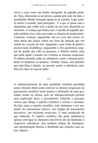 O OBSTÁCULO SUBSTANCI ALI STA 127 
crever a casa como um bonito brinquedo de papelão pinta-do. 
Mas, abaixando-se um pouco, guiado pela mão da fada, o 
grandalhão Michel consegue ajeitar-se na casinha. Logo sente-se 
muito à vontade, bem protegido... É o que se passa com o 
alquimista, que sonha com o poder de seu ouro dissolvido no 
mercúrio. A criança que brinca com a casinha de papelão pin-tado 
também mora nela com todas as alegrias de proprietário. 
Contistas, crianças, alquimistas vão ao cerne das coisas; to-mam 
posse das coisas; crêem nas luzes da intuição que nos 
instala no coração do real. Apagando o que existe de pueril e 
preciso nesta Einfühlung, esquecendo o erro geométrico origi-nal 
do grande que cabe no pequeno, o filósofo realista acha 
que pode seguir a mesma via e realizar as mesmas conquistas. 
O realista acumula então na substância, como o homem previ-dente 
na despensa, os poderes, virtudes, forças, sem perceber 
que toda força é relação. Ao povoar, assim, a substância, tam-bém 
ele entra na casa de fadas. 
I I I 
A substancialização de uma qualidade imediata percebida 
numa intuição direta pode entravar os futuros progressos do 
pensamento científico tanto quanto a afirmação de uma qua-lidade 
oculta ou íntima, pois tal substancialização permite 
uma explicação breve e peremptória. Falta-lhe o percurso 
teórico que obriga o espírito científico a criticar a sensação. 
De fato, para o espírito científico, todo fenômeno é um mo-mento 
do pensamento teórico, um estágio do pensamento 
discursivo, um resultado preparado. É mais produzido do 
que induzido. O espírito científico não pode satisfazer-se 
apenas com ligar os elementos descritivos de um fenômeno à 
respectiva substância, sem nenhum esforço de hierarquia,- 
sem determinação precisa e detalhada das relações com ou-tros 
objetos. 
 