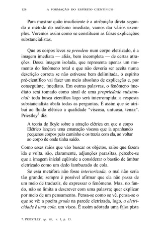 128 A FORMAÇÃO DO ESPÍRITO CIENTÍFICO 
Para mostrar quão insuficiente é a atribuição direta segun-do 
o método do realismo imediato, vamos dar vários exem-plos. 
Veremos assim como se constituem as falsas explicações 
substancialistas. 
Que os corpos leves se prendem num corpo eletrizado, é a 
imagem imediata — aliás, bem incompleta — de certas atra-ções. 
Dessa imagem isolada, que representa apenas um mo-mento 
do fenômeno total e que não deveria ser aceita numa 
descrição correta se não estivesse bem delimitada, o espírito 
pré-científico vai fazer um meio absoluto de explicação e, por 
conseguinte, imediato. Em outras palavras, o fenômeno ime-diato 
será tomado como sinal de uma propriedade substan-cial: 
toda busca científica logo será interrompida; a resposta 
substancialista abafa todas as perguntas. É assim que se atri-bui 
ao fluido elétrico a qualidade "viscosa, untuosa, tenaz". 
Priestley7 diz: 
A teoria de Boyle sobre a atração elétrica era que o corpo 
Elétrico lançava uma emanação viscosa que ia apanhando 
pequenos corpos pelo caminho e os trazia com ela, ao voltar 
ao corpo de onde tinha saído. 
Como esses raios que vão buscar os objetos, raios que fazem 
ida e volta, são, claramente, adjunções parasitas, percebe-se 
que a imagem inicial eqüivale a considerar o bastão de âmbar 
eletrizado como um dedo lambuzado de cola. 
Se essa metáfora não fosse interiorizada, o mal não seria 
tão grande; sempre é possível afirmar que ela não passa de 
um meio de traduzir, de expressar o fenômeno. Mas, no fun-do, 
não se limita a descrever com uma palavra; quer explicar 
por meio de um pensamento. Pensa-se como se vê, pensa-se o 
que se vê: a poeira gruda na parede eletrizada, logo, a eletri-cidade 
é uma cola, um visco. É assim adotada uma falsa pista 
7. PRIESTLEY, op. tit., v. 1, p. 13. 
 