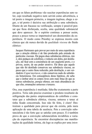 O OBSTÁCULO SUBSTANCIALISTA 129 
em que os falsos problemas vão suscitar experiências sem va-lor, 
cujo resultado negativo nem servirá como advertência, a 
tal ponto a imagem primeira, a imagem ingênua, chega a ce-gar, 
a tal ponto é decisiva sua atribuição a uma substância. 
Diante de um fracasso na verificação, sempre é possível pen-sar 
que ficou disfarçada, oculta, uma qualidade substancial 
que deve aparecer. Se o espírito continua a pensar assim, 
pouco a pouco torna-se impermeável aos desmentidos da ex-periência. 
O modo como Priestley se expressa mostra com 
clareza que ele nunca duvida da qualidade viscosa do fluido 
elétrico: 
Jacques Hartmann quis provar por meio de uma experiência 
que a atração elétrica é de fato produzida pela emissão de 
partículas viscosas. Ele pegou duas substâncias elétricas, isto 
é, dois pedaços de colofônio, e reduziu um deles, por destila-ção, 
até ficar com a consistência de um ungüento preto, e o 
privou, assim, de seu poder atrativo. Ele disse que aquele 
que não foi destilado conservou sua substância viscosa, ao 
passo que o outro ficou reduzido, pela destilação, a um ver-dadeiro 
Caput mortuwn, e não conservou nada da substân-cia 
betuminosa. Em conseqüência dessa hipótese, ele acha 
que o âmbar atrai os corpos leves com mais força do que as 
outras substâncias, porque oferece, em mais abundância do 
que elas, emanações untuosas e tenazes. 
Ora, essa experiência é mutilada; falta-lhe exatamente a parte 
positiva. Teria sido preciso examinar o produto resultante da 
refrigeração das partes empireumáticas do colofônio e cons-tatar 
que a substância elétrica, viscosa, untuosa e tenaz aí 
tinha ficado concentrada. Isso não foi feito, é claro! Des-truíram 
a qualidade para provar que ela existia, pela mera 
aplicação de uma tabela de ausência. Pois a convicção subs-tancialista 
é tão forte que se satisfaz com pouco. E é também 
prova de que a convicção substancialista inviabiliza a varia-ção 
da experiência. Se encontrar discrepâncias nas manifes-tações 
da qualidade íntima, ela logo as explica por uma inten- 
 