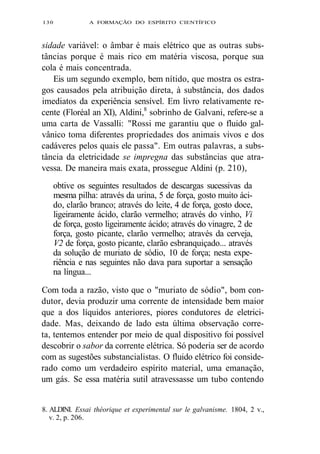 130 A FORMAÇÃO DO ESPÍRITO CIENTÍFICO 
sidade variável: o âmbar é mais elétrico que as outras subs-tâncias 
porque é mais rico em matéria viscosa, porque sua 
cola é mais concentrada. 
Eis um segundo exemplo, bem nítido, que mostra os estra-gos 
causados pela atribuição direta, à substância, dos dados 
imediatos da experiência sensível. Em livro relativamente re-cente 
(Floréal an XI), Aldini,8 sobrinho de Galvani, refere-se a 
uma carta de Vassalli: "Rossi me garantiu que o fluido gal-vânico 
toma diferentes propriedades dos animais vivos e dos 
cadáveres pelos quais ele passa". Em outras palavras, a subs-tância 
da eletricidade se impregna das substâncias que atra-vessa. 
De maneira mais exata, prossegue Aldini (p. 210), 
obtive os seguintes resultados de descargas sucessivas da 
mesma pilha: através da urina, 5 de força, gosto muito áci-do, 
clarão branco; através do leite, 4 de força, gosto doce, 
ligeiramente ácido, clarão vermelho; através do vinho, Vi 
de força, gosto ligeiramente ácido; através do vinagre, 2 de 
força, gosto picante, clarão vermelho; através da cerveja, 
V2 de força, gosto picante, clarão esbranquiçado... através 
da solução de muriato de sódio, 10 de força; nesta expe-riência 
e nas seguintes não dava para suportar a sensação 
na língua... 
Com toda a razão, visto que o "muriato de sódio", bom con-dutor, 
devia produzir uma corrente de intensidade bem maior 
que a dos líquidos anteriores, piores condutores de eletrici-dade. 
Mas, deixando de lado esta última observação corre-ta, 
tentemos entender por meio de qual dispositivo foi possível 
descobrir o sabor da corrente elétrica. Só poderia ser de acordo 
com as sugestões substancialistas. O fluido elétrico foi conside-rado 
como um verdadeiro espírito material, uma emanação, 
um gás. Se essa matéria sutil atravessasse um tubo contendo 
8. ALDINI. Essai théorique et experimental sur le galvanisme. 1804, 2 v., 
v. 2, p. 206. 
 
