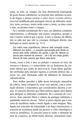 O OBSTÁCULO SUBSTANCIALISTA 131 
urina, ou leite, ou vinagre, iria ficar diretamente impregnada 
do gosto dessas substâncias; ao encostar dois eletrodos na pon-ta 
da língua, a pessoa sentiria o sabor dessa corrente elétrica 
material modificada pela passagem através de diferentes maté-rias; 
seria, portanto, muito ácida como a urina, ou doce como 
o leite, ou picante como o vinagre. 
Se o sentido considerado for o tato, em idênticas condições 
experimentais, a afirmação será menos categórica, porque o 
tato é menos sensível que o gosto. Como o macaco da fábula, 
não se sabe por que não se consegue distinguir direito, mas 
distingue-se assim mesmo (p. 211): 
Em todas essas experiências, tinha-se uma sensação muito 
diferente nos dedos... a sensação apresentada pelo fluido ao 
passar pelo ácido sulfúrico era aguda; a que ele oferecia ao 
passar pelo muriato de amônio... era a de um corpo gordo; 
através do leite, parecia que ficava meio doce. 
Assim, como o leite é doce ao paladar e untuoso ao tato, ele 
conserva a doçura e a untuosidade até no fenômeno da cor-rente 
elétrica que acaba de atravessá-lo. Essas falsas qualida-des 
atribuídas pela intuição ingênua à corrente elétrica são, a 
nosso ver, uma ilustração cabal da influência do obstáculo 
substancialista. 
Para melhor perceber a falha dessa orientação sensualista 
da ciência, basta compará-la, neste caso preciso, com a orien-tação 
abstrata e matemática que consideramos decisiva e cor-reta. 
O conceito abstrato que Ohm utilizou alguns anos depois 
para designar os diferentes condutores foi o conceito de resis-tência. 
Esse conceito libera a ciência de qualquer referência a 
qualidades sensíveis diretas. Talvez se possa objetar que o con-ceito 
de resistência ainda é muito ligado a uma imagem. Mas, 
ligado aos conceitos de intensidade e de força eletromotora, o 
conceito de resistência perde aos poucos o valor etimológico e 
torna-se metafórico. O conceito torna-se então o elemento de 
uma lei complexa, lei afinal muito abstrata, unicamente mate- 
 