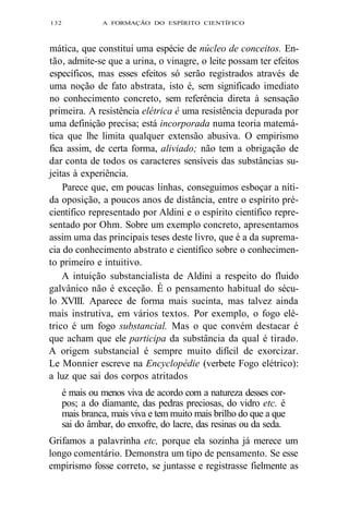 132 A FORMAÇÃO DO ESPÍRITO CIENTÍFICO 
mática, que constitui uma espécie de núcleo de conceitos. En-tão, 
admite-se que a urina, o vinagre, o leite possam ter efeitos 
específicos, mas esses efeitos só serão registrados através de 
uma noção de fato abstrata, isto é, sem significado imediato 
no conhecimento concreto, sem referência direta à sensação 
primeira. A resistência elétrica é uma resistência depurada por 
uma definição precisa; está incorporada numa teoria matemá-tica 
que lhe limita qualquer extensão abusiva. O empirismo 
fica assim, de certa forma, aliviado; não tem a obrigação de 
dar conta de todos os caracteres sensíveis das substâncias su-jeitas 
à experiência. 
Parece que, em poucas linhas, conseguimos esboçar a níti-da 
oposição, a poucos anos de distância, entre o espírito pré-científico 
representado por Aldini e o espírito científico repre-sentado 
por Ohm. Sobre um exemplo concreto, apresentamos 
assim uma das principais teses deste livro, que é a da suprema-cia 
do conhecimento abstrato e científico sobre o conhecimen-to 
primeiro e intuitivo. 
A intuição substancialista de Aldini a respeito do fluido 
galvânico não é exceção. É o pensamento habitual do sécu-lo 
XVIII. Aparece de forma mais sucinta, mas talvez ainda 
mais instrutiva, em vários textos. Por exemplo, o fogo elé-trico 
é um fogo substancial. Mas o que convém destacar é 
que acham que ele participa da substância da qual é tirado. 
A origem substancial é sempre muito difícil de exorcizar. 
Le Monnier escreve na Encyclopédie (verbete Fogo elétrico): 
a luz que sai dos corpos atritados 
é mais ou menos viva de acordo com a natureza desses cor-pos; 
a do diamante, das pedras preciosas, do vidro etc. é 
mais branca, mais viva e tem muito mais brilho do que a que 
sai do âmbar, do enxofre, do lacre, das resinas ou da seda. 
Grifamos a palavrinha etc, porque ela sozinha já merece um 
longo comentário. Demonstra um tipo de pensamento. Se esse 
empirismo fosse correto, se juntasse e registrasse fielmente as 
 