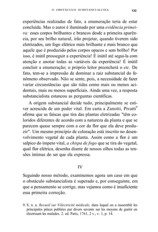O OBSTÁCULO SUBSTANCI ALI STA 133 
experiências realizadas de fato, a enumeração teria de estar 
concluída. Mas o autor é iluminado por uma evidência primei-ra: 
esses corpos brilhantes e brancos desde a primeira aparên-cia, 
por seu brilho natural, irão projetar, quando tiverem sido 
eletrizados, um fogo elétrico mais brilhante e mais branco que 
aquele que é produzido pelos corpos opacos e sem brilho! Por 
isso, é inútil prosseguir a experiência! É inútil até segui-la com 
atenção e anotar todas as variáveis da experiência! É inútil 
concluir a enumeração; o próprio leitor preencherá o etc. De 
fato, tem-se a impressão de dominar a raiz substancial do fe-nômeno 
observado. Não se sente, pois, a necessidade de fazer 
variar circunstâncias que são tidas como mais ou menos aci-dentais, 
mais ou menos superficiais. Ainda uma vez, a resposta 
substancialista estancou as perguntas científicas. 
A origem substancial decide tudo, principalmente se esti-ver 
acrescida de um poder vital. Em carta a Zanotti, Pivatti9 
afirma que as faíscas que tira das plantas eletrizadas "têm co-loridos 
diferentes de acordo com a natureza da planta e que se 
parecem quase sempre com a cor da flor que ela deve produ-zir". 
Um mesmo princípio de coloração está inscrito no desen-volvimento 
vegetal de cada planta. Assim como a flor é um 
salpico do ímpeto vital, a chispa de fogo que se tira do vegetal, 
qual flor elétrica, desenha diante de nossos olhos todas as ten-sões 
íntimas do ser que ela expressa. 
IV 
Seguindo nosso método, examinemos agora um caso em que 
o obstáculo substancialista é superado e, por conseguinte, em 
que o pensamento se corrige, mas vejamos como é insuficiente 
essa primeira correção. 
9. S. n. a. Recueil sur Vélectricité médicale, dans lequel on a rassemblé les 
principales pièces publiées par divers savants sur les moyens de guérir en 
électrisant les malades. 2. ed. Paris, 1761, 2 v., v. 1, p. 14. 
 