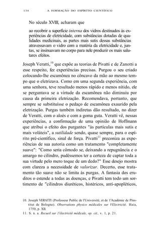 134 A FORMAÇÃO DO ESPÍRTTO CIENTÍFICO 
No século XVIII, acharam que 
ao recobrir a superfície interna dos vidros destinados às ex-periências 
de eletricidade, com substâncias dotadas de qua-lidades 
medicinais, as partes mais sutis dessas substâncias 
atravessavam o vidro com a matéria da eletricidade e, jun-tas, 
se insinuavam no corpo para nele produzir os mais salu-tares 
efeitos. 
Joseph Veratti,10 que expõe as teorias de Pivatti e de Zanotti a 
esse respeito, fez experiências precisas. Purgou o seu criado 
colocando-lhe escamônea no côncavo da mão ao mesmo tem-po 
que o eletrizava. Como em uma segunda experiência, com 
uma senhora, teve resultado menos rápido e menos nítido, ele 
se perguntava se a virtude da escamônea não diminuiu por 
causa da primeira eletrização. Recomendava, portanto, que 
sempre se substituísse o pedaço de escamônea exaurido pela 
eletrização. Purgas também indiretas dão resultado, no dizer 
de Veratti, com o aloés e com a goma guta. Veratti vê, nessas 
experiências, a confirmação de uma opinião de Hoffmann 
que atribui o efeito dos purgantes "às partículas mais sutis e 
mais voláteis", a sutilidade sendo, quase sempre, para o espí-rito 
pré-científico, sinal de força. Pivatti11 preconiza as expe-riências 
de sua autoria como um tratamento "completamente 
suave": "Como seria cômodo se, deixando a repugnância e o 
amargo no cilindro, pudéssemos ter a certeza de captar toda a 
sua virtude pelo mero toque de um dedo?" Esse desejo mostra 
com clareza a necessidade de valorizar. Decerto, esse trata-mento 
tão suave não se limita às purgas. A fantasia dos eru-ditos 
o estende a todas as doenças, e Pivatti tem todo um sor-timento 
de "cilindros diuréticos, histéricos, anti-apopléticos, 
10. Joseph VERATTI (Professeur Public de l'Université, et de 1'Académie de Plns-titut 
de Bologne). Observations physico médicales sur VElectricité. Haia, 
1750, p. XII. 
11. S. n. a. Recueil sur 1'électricité médicale, op. cit., v. 1, p. 21. 
 