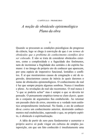 CAPÍTULO PRIMEIRO 
A noção de obstáculo epistemológico 
Plano da obra 
Quando se procuram as condições psicológicas do progresso 
da ciência, logo se chega à convicção de que é em termos de 
obstáculos que o problema do conhecimento científico deve 
ser colocado. E não se trata de considerar obstáculos exter-nos, 
como a complexidade e a fugacidade dos fenômenos, 
nem de incriminar a fragilidade dos sentidos e do espírito hu-mano: 
é no âmago do próprio ato de conhecer que aparecem, 
por uma espécie de imperativo funcional, lentidões e confli-tos. 
É aí que mostraremos causas de estagnação e até de re-gressão, 
detectaremos causas de inércia às quais daremos o 
nome de obstáculos epistemológicos. O conhecimento do real 
é luz que sempre projeta algumas sombras. Nunca é imediato 
e pleno. As revelações do real são recorrentes. O real nunca é 
"o que se poderia achar" mas é sempre o que se deveria ter 
pensado. O pensamento empírico torna-se claro depois, quan-do 
o conjunto de argumentos fica estabelecido. Ao retomar 
um passado cheio de erros, encontra-se a verdade num autên-tico 
arrependimento intelectual. No fundo, o ato de conhecer 
dá-se contra um conhecimento anterior, destruindo conheci-mentos 
mal estabelecidos, superando o que, no próprio espíri-to, 
é obstáculo à espiritualização. 
A idéia de partir de zero para fundamentar e aumentar o 
próprio acervo só pode vingar em culturas de simples jus-taposição, 
em que um fato conhecido é imediatamente uma 
1 7 
I 
 
