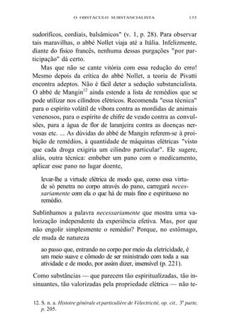 O OBSTÁCULO SUBSTANCIALISTA 135 
sudoríficos, cordiais, balsâmicos" (v. 1, p. 28). Para observar 
tais maravilhas, o abbé Nollet viaja até a Itália. Infelizmente, 
diante do físico francês, nenhuma dessas purgações "por par-ticipação" 
dá certo. 
Mas que não se cante vitória com essa redução do erro! 
Mesmo depois da crítica do abbé Nollet, a teoria de Pivatti 
encontra adeptos. Não é fácil deter a sedução substancialista. 
O abbé de Mangin12 ainda estende a lista de remédios que se 
pode utilizar nos cilindros elétricos. Recomenda "essa técnica" 
para o espírito volátil de víbora contra as mordidas de animais 
venenosos, para o espírito de chifre de veado contra as convul-sões, 
para a água de flor de laranjeira contra as doenças ner-vosas 
etc. ... As dúvidas do abbé de Mangin referem-se à proi-bição 
de remédios, à quantidade de máquinas elétricas "visto 
que cada droga exigiria um cilindro particular". Ele sugere, 
aliás, outra técnica: embeber um pano com o medicamento, 
aplicar esse pano no lugar doente, 
levar-lhe a virtude elétrica de modo que, como essa virtu-de 
só penetra no corpo através do pano, carregará neces-sariamente 
com ela o que há de mais fino e espirituoso no 
remédio. 
Sublinhamos a palavra necessariamente que mostra uma va-lorização 
independente da experiência efetiva. Mas, por que 
não engolir simplesmente o remédio? Porque, no estômago, 
ele muda de natureza 
ao passo que, entrando no corpo por meio da eletricidade, é 
um meio suave e cômodo de ser ministrado com toda a sua 
atividade e de modo, por assim dizer, insensível (p. 221). 
Como substâncias — que parecem tão espiritualizadas, tão in-sinuantes, 
tão valorizadas pela propriedade elétrica — não te- 
12. S. n. a. Histoire générale et particulière de Vélectricité, op. cit., 3a parte, 
p. 205. 
 