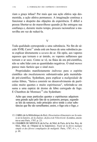 136 A FORMAÇÃO DO ESPÍRITO CIENTÍFICO 
riam a graça infusa? Por mais que sua ação efetiva seja des-mentida, 
a ação afetiva permanece. A imaginação continua a 
funcionar a despeito das objeções da experiência. É difícil a 
pessoa libertar-se do maravilhoso quando já lhe entregou sua 
confiança e, durante muito tempo, procura racionalizar a ma-ravilha 
em vez de reduzi-la. 
V 
Toda qualidade corresponde a uma substância. No fim do sé-culo 
XVIII, Carra13 ainda está em busca de uma substância pa-ra 
explicar diretamente a secura do ar. Ele opõe, aos vapores 
aquosos que tornam o ar úmido, os vapores sulfurosos que 
tornam o ar seco. Como se vê, na física da era pré-científica, 
não se sabe lidar com as quantidades negativas. O sinal menos 
parece mais factício que o sinal mais. 
Propriedades manifestamente indiretas para o espírito 
científico são imediatamente substantivadas pela mentalida-de 
pré-científica. Sydenham, para explicar a malignidade de 
certas febres, "fazia-a consistir no desenvolvimento de partí-culas 
muito quentes e muito espirituosas", referindo-se em 
suma a uma espécie de átomo de febre carregado de fogo. 
E Chambon de Montaux14 cita Sydenham: 
Acho que essas partículas quentes e espirituosas adquirem 
uma grande ação pelo fato de se juntarem; porque, segundo 
as leis da natureza, todo princípio ativo tende a criar subs-tâncias 
que lhe são semelhantes; assim, o fogo cria o fogo, e 
13. CARRA (de Ia Bibliothèque du Roi). Dissertation élémentaire sur Ia natu-re 
de Ia lumière, de Ia chaleur, du feu et de Vélectricité. (Londres, encon-tra- 
se em) Paris, 1787, p. 23. 
14. CHAMBON DE MONTAUX (de Ia Fac. de Méd. de Paris, de Ia Soe. Roy. de 
Méd., Méd. de 1'Hôpital de Ia Salpétrière). Traité de Ia fièvre maligne 
simple et des fièvres compliquées de malignité. Paris, 1787, 4 v., v. 1, 
p. 68. 
 