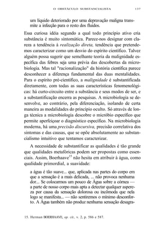 O OBSTÁCULO SUBSTANCIALISTA 137 
um líquido deteriorado por uma depravação maligna trans-mite 
a infecção para o resto dos fluidos. 
Essa curiosa idéia segundo a qual todo princípio ativo cria 
substância é muito sintomática. Parece-nos designar com cla-reza 
a tendência à realização direta, tendência que pretende-mos 
caracterizar como um desvio do espírito científico. Talvez 
alguém possa sugerir que semelhante teoria da malignidade es-pecífica 
das febres seja uma prévia das descobertas da micro-biologia. 
Mas tal "racionalização" da história científica parece 
desconhecer a diferença fundamental das duas mentalidades. 
Para o espírito pré-científico, a malignidade é substantificada 
diretamente, com todas as suas características fenomenológi-cas: 
há curto-circuito entre a substância e seus modos de ser, e 
a substantificação encerra as pesquisas. A microbiologia se de-senvolve, 
ao contrário, pela diferenciação, isolando de certa 
maneira as modalidades do princípio oculto. Só através de lon-ga 
técnica a microbiologia descobre o micróbio específico que 
permite aperfeiçoar o diagnóstico específico. Na microbiologia 
moderna, há uma precisão discursiva, precisão correlativa dos 
sintomas e das causas, que se opõe absolutamente ao substan-cialismo 
intuitivo que tentamos caracterizar. 
A necessidade de substantificar as qualidades é tão grande 
que qualidades metafóricas podem ser propostas como essen-ciais. 
Assim, Boerhaave15 não hesita em atribuir à água, como 
qualidade primordial, a suavidade: 
a água é tão suave... que, aplicada nas partes do corpo em 
que a sensação é a mais delicada, ... não provoca nenhuma 
dor... Se colocarmos um pouco de Água sobre a córnea — 
a parte de nosso corpo mais apta a detectar qualquer aspere-za 
por causa da sensação dolorosa ou incômoda que nela 
logo se manifesta... — não sentiremos o mínimo desconfor-to. 
A Água também não produz nenhuma sensação desagra- 
15. Herman BOERHAAVE, op. cit., v. 2, p. 586 e 587. 
 