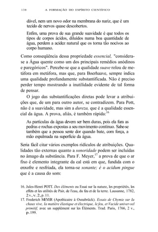 138 A FORMAÇÃO DO ESPÍRITO CIENTÍFICO 
dável, nem um novo odor na membrana do nariz, que é um 
tecido de nervos quase descobertos. 
Enfim, uma prova de sua grande suavidade é que todos os 
tipos de corpos ácidos, diluídos numa boa quantidade de 
água, perdem a acidez natural que os torna tão nocivos ao 
corpo humano. 
Como conseqüência dessa propriedade essencial, "considera-se 
a Água quente como um dos principais remédios anódinos 
e paregóricos". Percebe-se que a qualidade suave rolou de me-táfora 
em metáfora, mas que, para Boerhaave, sempre indica 
uma qualidade profundamente substantificada. Não é preciso 
perder tempo mostrando a inutilidade evidente de tal forma 
de pensar. 
O jogo das substantificações diretas pode levar a atribui-ções 
que, de um para outro autor, se contradizem. Para Pott, 
não é a suavidade, mas sim a dureza, que é a qualidade essen-cial 
da água. A prova, aliás, é também rápida:16 
As partículas da água devem ser bem duras, pois ela fura as 
pedras e rochas expostas a seu movimento contínuo. Sabe-se 
também que a pessoa sente dor quando bate, com força, a 
mão espalmada na superfície da água. 
Seria fácil citar vários exemplos ridículos de atribuições. Qua-lidades 
tão externas quanto a sonoridade podem ser incluídas 
no âmago da substância. Para F. Meyer,17 a prova de que o ar 
fixo é elemento integrante da cal está em que, fundida com o 
enxofre e resfriada, ela torna-se sonante; é o acidum pingue 
que é a causa do som: 
16. Jules-Henri POTT. Des éléments ou Essai sur Ia nature, les propriétés, les 
effets et les utilités de Pair, de l'eau, du feu et de Ia terre. Lausanne, 1782, 
2 v., v. 2, p. 11. 
17. Frederich MEYER (Apothicaire à Osnabrück). Essais de Chymie sur Ia 
chaux vive, Ia matière élastique et électrique, le feu, et Vacide univer-sel 
primitif, avec un supplément sur les Éléments. Trad. Paris, 1766, 2 v., 
p. 199. 
 