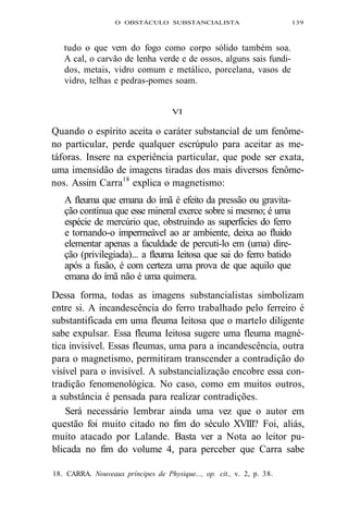 O OBSTÁCULO SUBSTANCIALISTA 139 
tudo o que vem do fogo como corpo sólido também soa. 
A cal, o carvão de lenha verde e de ossos, alguns sais fundi-dos, 
metais, vidro comum e metálico, porcelana, vasos de 
vidro, telhas e pedras-pomes soam. 
VI 
Quando o espírito aceita o caráter substancial de um fenôme-no 
particular, perde qualquer escrúpulo para aceitar as me-táforas. 
Insere na experiência particular, que pode ser exata, 
uma imensidão de imagens tiradas dos mais diversos fenôme-nos. 
Assim Carra18 explica o magnetismo: 
A fleuma que emana do ímã é efeito da pressão ou gravita-ção 
contínua que esse mineral exerce sobre si mesmo; é uma 
espécie de mercúrio que, obstruindo as superfícies do ferro 
e tornando-o impermeável ao ar ambiente, deixa ao fluido 
elementar apenas a faculdade de percuti-lo em (uma) dire-ção 
(privilegiada)... a fleuma Ieitosa que sai do ferro batido 
após a fusão, é com certeza uma prova de que aquilo que 
emana do ímã não é uma quimera. 
Dessa forma, todas as imagens substancialistas simbolizam 
entre si. A incandescência do ferro trabalhado pelo ferreiro é 
substantificada em uma fleuma Ieitosa que o martelo diligente 
sabe expulsar. Essa fleuma Ieitosa sugere uma fleuma magné-tica 
invisível. Essas fleumas, uma para a incandescência, outra 
para o magnetismo, permitiram transcender a contradição do 
visível para o invisível. A substancialização encobre essa con-tradição 
fenomenológica. No caso, como em muitos outros, 
a substância é pensada para realizar contradições. 
Será necessário lembrar ainda uma vez que o autor em 
questão foi muito citado no fim do século XVIII? Foi, aliás, 
muito atacado por Lalande. Basta ver a Nota ao leitor pu-blicada 
no fim do volume 4, para perceber que Carra sabe 
18. CARRA. Nouveaux príncipes de Physique..., op. cit., v. 2, p. 38. 
 