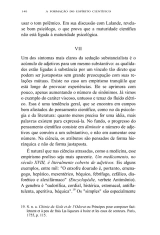 140 A FORMAÇÃO DO ESPÍRITO CIENTÍFICO 
usar o tom polêmico. Em sua discussão com Lalande, revela-se 
bom psicólogo, o que prova que a maturidade científica 
não está ligada à maturidade psicológica. 
VII 
Um dos sintomas mais claros da sedução substancialista é o 
acúmulo de adjetivos para um mesmo substantivo: as qualida-des 
estão ligadas à substância por um vínculo tão direto que 
podem ser justapostas sem grande preocupação com suas re-lações 
mútuas. Existe no caso um empirismo tranqüilo que 
está longe de provocar experiências. Ele se aprimora com 
pouco, apenas aumentando o número de sinônimos. Já vimos 
o exemplo do caráter viscoso, untuoso e tenaz do fluido elétri-co. 
Essa é uma tendência geral, que se encontra em campos 
bem afastados do pensamento científico, como no da psicolo-gia 
e da literatura: quanto menos precisa for uma idéia, mais 
palavras existem para expressá-la. No fundo, o progresso do 
pensamento científico consiste em diminuir o número de adje-tivos 
que convém a um substantivo, e não em aumentar esse 
número. Na ciência, os atributos são pensados de forma hie-rárquica 
e não de forma justaposta. 
É natural que nas ciências atrasadas, como a medicina, esse 
empirismo prolixo seja mais aparente. Um medicamento, no 
século XVIII, é literalmente coberto de adjetivos. Eis alguns 
exemplos, entre mil: "O enxofre dourado é, portanto, emena-gogo, 
hepático, mesentérico, béquico, febrífugo, cefálico, dia-forético 
e alexifármaco" (Encyclopédie, verbete Antimônio). 
A genebra é "sudorífica, cordial, histérica, estomacal, antifla-tulenta, 
aperitiva, béquica".19 Os "simples" são especialmente 
19. S. n. a. Chimie du Goüt et de 1'Odorat ou Príncipes pour composer faci-letnent 
et à peu de frais Les liqueurs à boire et les eaux de senteurs. Paris, 
1755, p. 115. 
 