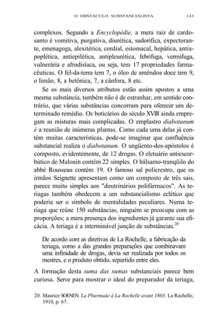 O OBSTÁCULO SUBSTANCIALISTA 141 
complexos. Segundo a Encyclopédie, a mera raiz de cardo-santo 
é vomitiva, purgativa, diurética, sudorífica, expectoran-te, 
emenagoga, alexitérica, cordial, estomacal, hepática, antia-poplética, 
antiepilética, antipleurética, febrífuga, vermífuga, 
vulnerária e afrodisíaca, ou seja, tem 17 propriedades farma-cêuticas. 
O fel-da-terra tem 7, o óleo de amêndoa doce tem 9, 
o limão, 8, a betônica, 7, a cânfora, 8 etc. 
Se os mais diversos atributos estão assim apostos a uma 
mesma substância, também não é de estranhar, em sentido con-trário, 
que várias substâncias concorram para oferecer um de-terminado 
remédio. Os boticários do século XVIII ainda empre-gam 
as misturas mais complicadas. O emplastro diabotanum 
é a reunião de inúmeras plantas. Como cada uma delas já con-tém 
muitas características, pode-se imaginar que confluência 
substancial realiza o diabotanum. O ungüento-dos-apóstolos é 
composto, evidentemente, de 12 drogas. O eletuário antiescor-bútico 
de Malouin contém 22 simples. O bálsamo-tranqüilo do 
abbé Rousseau contém 19. O famoso sal policrestro, que os 
irmãos Seignette apresentam como um composto de três sais, 
parece muito simples aos "doutrinários polifármacos". As te-riagas 
também obedecem a um substancialismo eclético que 
poderia ser o símbolo de mentalidades peculiares. Numa te-riaga 
que reúne 150 substâncias, ninguém se preocupa com as 
proporções; a mera presença dos ingredientes já garante sua efi-cácia. 
A teriaga é a interminável junção de substâncias.20 
De acordo com as diretivas de La Rochelle, a fabricação da 
teriaga, como a das grandes preparações que combinavam 
uma infinidade de drogas, devia ser realizada por todos os 
mestres, e o produto obtido, repartido entre eles. 
A formação desta suma das sumas substanciais parece bem 
curiosa. Serve para mostrar o ideal do preparador da teriaga, 
20. Maurice SOENEN. La Pbarmaáe à La Rochelle avant 1803. La Rochelle, 
1910, p. 67. 
 