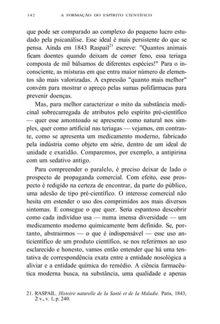 142 A FORMAÇÃO DO ESPÍRITO CIENTÍFICO 
que pode ser comparado ao complexo do pequeno lucro estu-dado 
pela psicanálise. Esse ideal é mais persistente do que se 
pensa. Ainda em 1843 Raspail21 escreve: "Quantos animais 
ficam doentes quando deixam de comer feno, essa teriaga 
composta de mil bálsamos de diferentes espécies!" Para o in-consciente, 
as misturas em que entra maior número de elemen-tos 
são mais valorizadas. A expressão "quanto mais melhor" 
convém para mostrar o apreço pelas sumas polifármacas para 
prevenir doenças. 
Mas, para melhor caracterizar o mito da substância medi-cinal 
sobrecarregada de atributos pelo espírito pré-científico 
— quer esse amontoado se apresente como natural nos sim-ples, 
quer como artificial nas teriagas — vejamos, em contras-te, 
como se apresenta um medicamento moderno, fabricado 
pela indústria como objeto em série, dentro de um ideal de 
unidade e exatidão. Comparemos, por exemplo, a antipirina 
com um sedativo antigo. 
Para compreender o paralelo, é preciso deixar de lado o 
prospecto de propaganda comercial. Com efeito, esse pros-pecto 
é redigido na certeza de encontrar, da parte do público, 
uma adesão de tipo pré-científico. O interesse comercial não 
hesita em estender o uso dos comprimidos aos mais diversos 
sintomas. E consegue o que quer. Seria espantoso descobrir 
como cada indivíduo usa — numa imensa diversidade — um 
medicamento moderno quimicamente bem definido. Se, por-tanto, 
abstrairmos — o que é indispensável — esse uso an-ticientífico 
de um produto científico, se nos referirmos ao uso 
esclarecido e honesto, vamos então entender que há uma ten-tativa 
de correspondência exata entre a entidade nosológica a 
aliviar e a entidade química do remédio. A ciência farmacêu-tica 
moderna busca, na substância, uma qualidade e apenas 
21. RASPAIL. Histoire naturelle de Ia Santé et de Ia Maladie. Paris, 1843, 
2 v., v. 1, p. 240. 
 