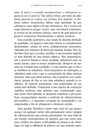 O OBSTÁCULO SUBSTANCIALISTA 143 
uma. O ideal é o remédio monofuncional, o substantivo se-guido 
de um só adjetivo. Em outros termos, por meio da subs-tância 
procura-se realizar um atributo bem definido. A mo-derna 
ciência farmacêutica fabrica mais qualidade do que 
substância, mais adjetivo do que substantivo. Ela é realista de 
modo discursivo porque realiza, num movimento estritamen-te 
inverso ao do realismo clássico, através do qual parecia ser 
possível caracterizar filosoficamente a ciência moderna. 
Essa exatidão qualitativa, esse estado de absoluta distinção 
da qualidade, vai aparecer com mais clareza se considerarmos 
determinadas vacinas ou soros, cuidadosamente numerados, 
indicados por conjuntos de letras previamente fixadas. Fica en-tão 
bem claro que o produto científico é um momento específi-co 
bem definido de uma técnica objetiva. Para determiná-lo, 
não é possível basear-se numa atividade substancial mais ou 
menos latente, mais ou menos amadurecida. Deseja-se um ins-tante 
de evolução bem escolhido, e é esse instante que se fixa e 
se imobiliza na substância. Nessa perspectiva de realizações, a 
substância nada mais é que a concretização de idéias teóricas 
abstratas. Sem essas idéias teóricas, não se poderia criar a subs-tância, 
porque de fato se cria uma substância quando se es-tabelece, 
de maneira permanente, uma propriedade em um 
estado bem definido. Voltaremos a esse aspecto da realização 
científica moderna, mas achamos que, confrontando aqui, 
num ponto bem definido, as doutrinas científicas e pré-cientí-ficas, 
conseguiríamos mostrar a confusão do substancialismo 
pré-científico e a necessária revolução de mentalidades a ser 
empreendida a fim de ultrapassar o obstáculo realista. 
Essa questão filosófica é muito mais atual do que parece, 
porque em qualquer mente culta permanecem vários vestígios 
de substancialismo que convém psicanalisar. Eis uma linha de 
um tratado contemporâneo de química, que usei como teste 
para verificar nos alunos a dificuldade de afastar-se da etimo-logia, 
de fugir à influência da palavra raiz que costuma repre- 
 