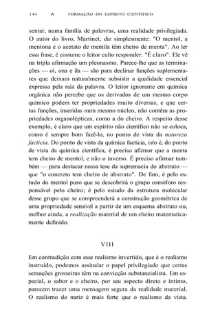 144 A FORMAÇÃO DO ESPÍRITO CIENTÍFICO 
sentar, numa família de palavras, uma realidade privilegiada. 
O autor do livro, Martinet, diz simplesmente: "O mentol, a 
mentona e o acetato de mentila têm cheiro de menta". Ao ler 
essa frase, é costume o leitor culto responder: "É claro". Ele vê 
na tripla afirmação um pleonasmo. Parece-lhe que as termina-ções 
— oi, ona e ila — são para declinar funções suplementa-res 
que deixam naturalmente subsistir a qualidade essencial 
expressa pela raiz da palavra. O leitor ignorante em química 
orgânica não percebe que os derivados de um mesmo corpo 
químico podem ter propriedades muito diversas, e que cer-tas 
funções, inseridas num mesmo núcleo, não contêm as pro-priedades 
organolépticas, como a do cheiro. A respeito desse 
exemplo, é claro que um espírito não científico não se coloca, 
como é sempre bom fazê-lo, no ponto de vista da natureza 
factícia. Do ponto de vista da química factícia, isto é, do ponto 
de vista da química científica, é preciso afirmar que a menta 
tem cheiro de mentol, e não o inverso. É preciso afirmar tam-bém 
— para destacar nossa tese da supremacia do abstrato — 
que "o concreto tem cheiro de abstrato". De fato, é pelo es-tudo 
do mentol puro que se descobrirá o grupo osmóforo res-ponsável 
pelo cheiro; é pelo estudo da estrutura molecular 
desse grupo que se compreenderá a construção geométrica de 
uma propriedade sensível a partir de um esquema abstrato ou, 
melhor ainda, a realização material de um cheiro matematica-mente 
definido. 
VIII 
Em contradição com esse realismo invertido, que é o realismo 
instruído, podemos assinalar o papel privilegiado que certas 
sensações grosseiras têm na convicção substancialista. Em es-pecial, 
o sabor e o cheiro, por seu aspecto direto e íntimo, 
parecem trazer uma mensagem segura da realidade material. 
O realismo do nariz é mais forte que o realismo da vista. 
 