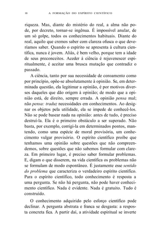 l8 A FORMAÇÃO DO ESPÍRITO CIENTÍFICO 
riqueza. Mas, diante do mistério do real, a alma não po-de, 
por decreto, tornar-se ingênua. É impossível anular, de 
um só golpe, todos os conhecimentos habituais. Diante do 
real, aquilo que cremos saber com clareza ofusca o que deve-ríamos 
saber. Quando o espírito se apresenta à cultura cien-tífica, 
nunca é jovem. Aliás, é bem velho, porque tem a idade 
de seus preconceitos. Aceder à ciência é rejuvenescer espi-ritualmente, 
é aceitar uma brusca mutação que contradiz o 
passado. 
A ciência, tanto por sua necessidade de coroamento como 
por princípio, opõe-se absolutamente à opinião. Se, em deter-minada 
questão, ela legitimar a opinião, é por motivos diver-sos 
daqueles que dão origem à opinião; de modo que a opi-nião 
está, de direito, sempre errada. A opinião pensa mal; 
não pensa: traduz necessidades em conhecimentos. Ao desig-nar 
os objetos pela utilidade, ela se impede de conhecê-los. 
Não se pode basear nada na opinião: antes de tudo, é preciso 
destruí-la. Ela é o primeiro obstáculo a ser superado. Não 
basta, por exemplo, corrigi-la em determinados pontos, man-tendo, 
como uma espécie de moral provisória, um conhe-cimento 
vulgar provisório. O espírito científico proíbe que 
tenhamos uma opinião sobre questões que não compreen-demos, 
sobre questões que não sabemos formular com clare-za. 
Em primeiro lugar, é preciso saber formular problemas. 
E, digam o que disserem, na vida científica os problemas não 
se formulam de modo espontâneo. É justamente esse sentido 
do problema que caracteriza o verdadeiro espírito científico. 
Para o espírito científico, todo conhecimento é resposta a 
uma pergunta. Se não há pergunta, não pode haver conheci-mento 
científico. Nada é evidente. Nada é gratuito. Tudo é 
construído. 
O conhecimento adquirido pelo esforço científico pode 
declinar. A pergunta abstrata e franca se desgasta: a respos-ta 
concreta fica. A partir daí, a atividade espiritual se inverte 
 